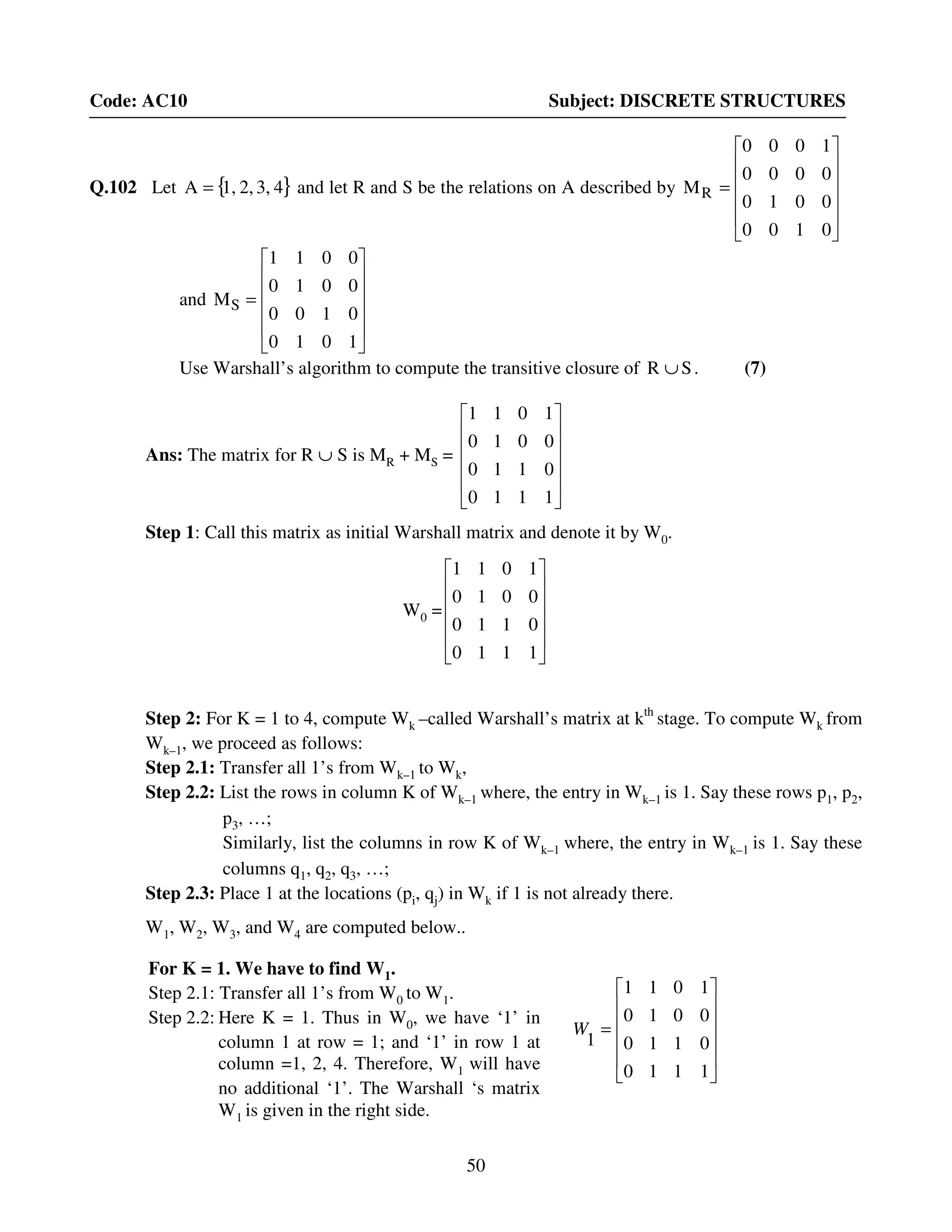 50
Code: AC10 Subject: DISCRETE STRUCTURES
Q.102 Let { }43,2,1,A = and let R and S be the relations on A described by












=
0100
0010
0000
1000
MR
and












=
1010
0100
0010
0011
MS
Use Warshall’s algorithm to compute the transitive closure of SR ∪ . (7)
Ans: The matrix for R ∪ S is MR + MS =












1110
0110
0010
1011
Step 1: Call this matrix as initial Warshall matrix and denote it by W0.
W0 =












1110
0110
0010
1011
Step 2: For K = 1 to 4, compute Wk –called Warshall’s matrix at kth
stage. To compute Wk from
Wk–1, we proceed as follows:
Step 2.1: Transfer all 1’s from Wk–1 to Wk,
Step 2.2: List the rows in column K of Wk–1 where, the entry in Wk–1 is 1. Say these rows p1, p2,
p3, …;
Similarly, list the columns in row K of Wk–1 where, the entry in Wk–1 is 1. Say these
columns q1, q2, q3, …;
Step 2.3: Place 1 at the locations (pi, qj) in Wk if 1 is not already there.
W1, W2, W3, and W4 are computed below..












=
1110
0110
0010
1011
1
W
For K = 1. We have to find W1.
Step 2.1: Transfer all 1’s from W0 to W1.
Step 2.2: Here K = 1. Thus in W0, we have ‘1’ in
column 1 at row = 1; and ‘1’ in row 1 at
column =1, 2, 4. Therefore, W1 will have
no additional ‘1’. The Warshall ‘s matrix
W1 is given in the right side.
 