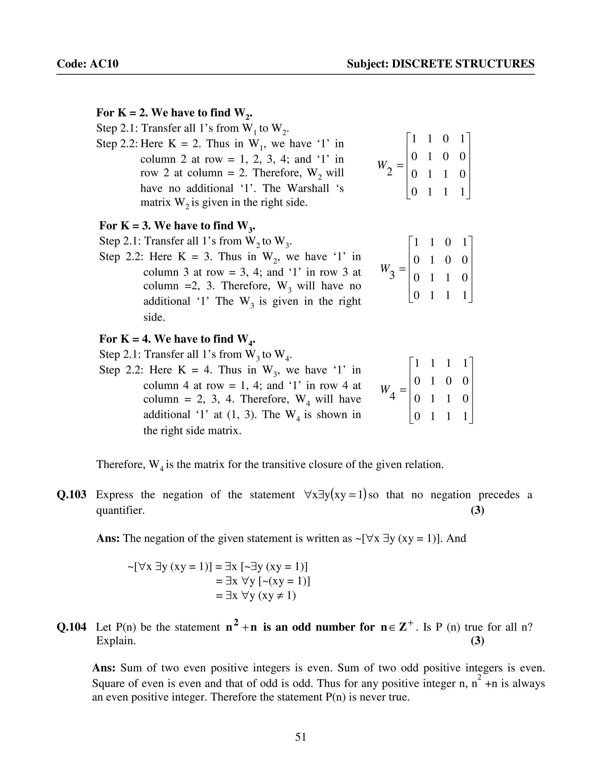 51
Code: AC10 Subject: DISCRETE STRUCTURES
Therefore, W4 is the matrix for the transitive closure of the given relation.
Q.103 Express the negation of the statement ( )1xyyx =∃∀ so that no negation precedes a
quantifier. (3)
Ans: The negation of the given statement is written as ~[∀x ∃y (xy = 1)]. And
~[∀x ∃y (xy = 1)] = ∃x [~∃y (xy = 1)]
= ∃x ∀y [~(xy = 1)]
= ∃x ∀y (xy ≠ 1)
Q.104 Let P(n) be the statement nn2
+ is an odd number for +
∈Zn . Is P (n) true for all n?
Explain. (3)
Ans: Sum of two even positive integers is even. Sum of two odd positive integers is even.
Square of even is even and that of odd is odd. Thus for any positive integer n, n
2
+n is always
an even positive integer. Therefore the statement P(n) is never true.
For K = 2. We have to find W2.
Step 2.1: Transfer all 1’s from W1 to W2.
Step 2.2: Here K = 2. Thus in W1, we have ‘1’ in
column 2 at row = 1, 2, 3, 4; and ‘1’ in
row 2 at column = 2. Therefore, W2 will
have no additional ‘1’. The Warshall ‘s
matrix W2 is given in the right side.












=
1110
0110
0010
1011
2
W












=
1110
0110
0010
1011
3
W
For K = 3. We have to find W3.
Step 2.1: Transfer all 1’s from W2 to W3.
Step 2.2: Here K = 3. Thus in W2, we have ‘1’ in
column 3 at row = 3, 4; and ‘1’ in row 3 at
column =2, 3. Therefore, W3 will have no
additional ‘1’ The W3 is given in the right
side.












=
1110
0110
0010
1111
4
W
For K = 4. We have to find W4.
Step 2.1: Transfer all 1’s from W3 to W4.
Step 2.2: Here K = 4. Thus in W3, we have ‘1’ in
column 4 at row = 1, 4; and ‘1’ in row 4 at
column = 2, 3, 4. Therefore, W4 will have
additional ‘1’ at (1, 3). The W4 is shown in
the right side matrix.
 
