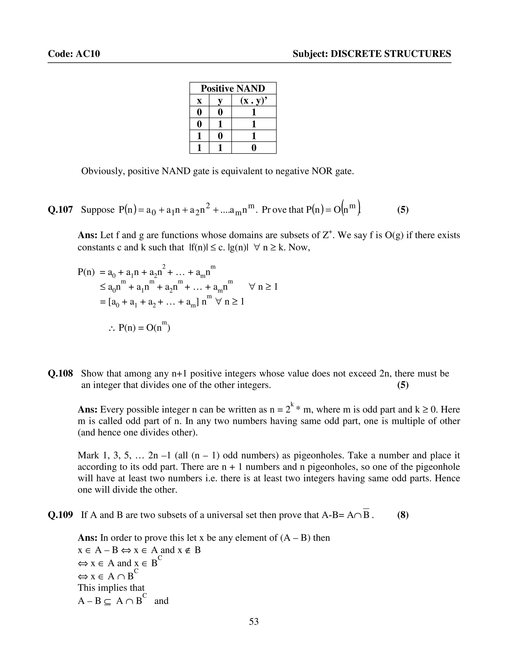 53
Code: AC10 Subject: DISCRETE STRUCTURES
Positive NAND
x y (x . y)’
0 0 1
0 1 1
1 0 1
1 1 0
Obviously, positive NAND gate is equivalent to negative NOR gate.
Q.107 Suppose ( ) ( ) ( ).nOnPthatovePr.na....nanaanP mm
m
2
210 =+++= (5)
Ans: Let f and g are functions whose domains are subsets of Z+
. We say f is O(g) if there exists
constants c and k such that |f(n)| ≤ c. |g(n)| ∀ n ≥ k. Now,
P(n) = a0 + a1n + a2n
2
+ … + amn
m
≤ a0n
m
+ a1n
m
+ a2n
m
+ … + amn
m
∀ n ≥ 1
= [a0 + a1 + a2 + … + am] n
m
∀ n ≥ 1
∴ P(n) = O(n
m
)
Q.108 Show that among any n+1 positive integers whose value does not exceed 2n, there must be
an integer that divides one of the other integers. (5)
Ans: Every possible integer n can be written as n = 2
k
* m, where m is odd part and k ≥ 0. Here
m is called odd part of n. In any two numbers having same odd part, one is multiple of other
(and hence one divides other).
Mark 1, 3, 5, … 2n –1 (all (n – 1) odd numbers) as pigeonholes. Take a number and place it
according to its odd part. There are n + 1 numbers and n pigeonholes, so one of the pigeonhole
will have at least two numbers i.e. there is at least two integers having same odd parts. Hence
one will divide the other.
Q.109 If A and B are two subsets of a universal set then prove that A-B= A∩ B . (8)
Ans: In order to prove this let x be any element of (A – B) then
x ∈ A – B ⇔ x ∈ A and x ∉ B
⇔ x ∈ A and x ∈ B
C
⇔ x ∈ A ∩ B
C
This implies that
A – B ⊆ A ∩ B
C
and
 