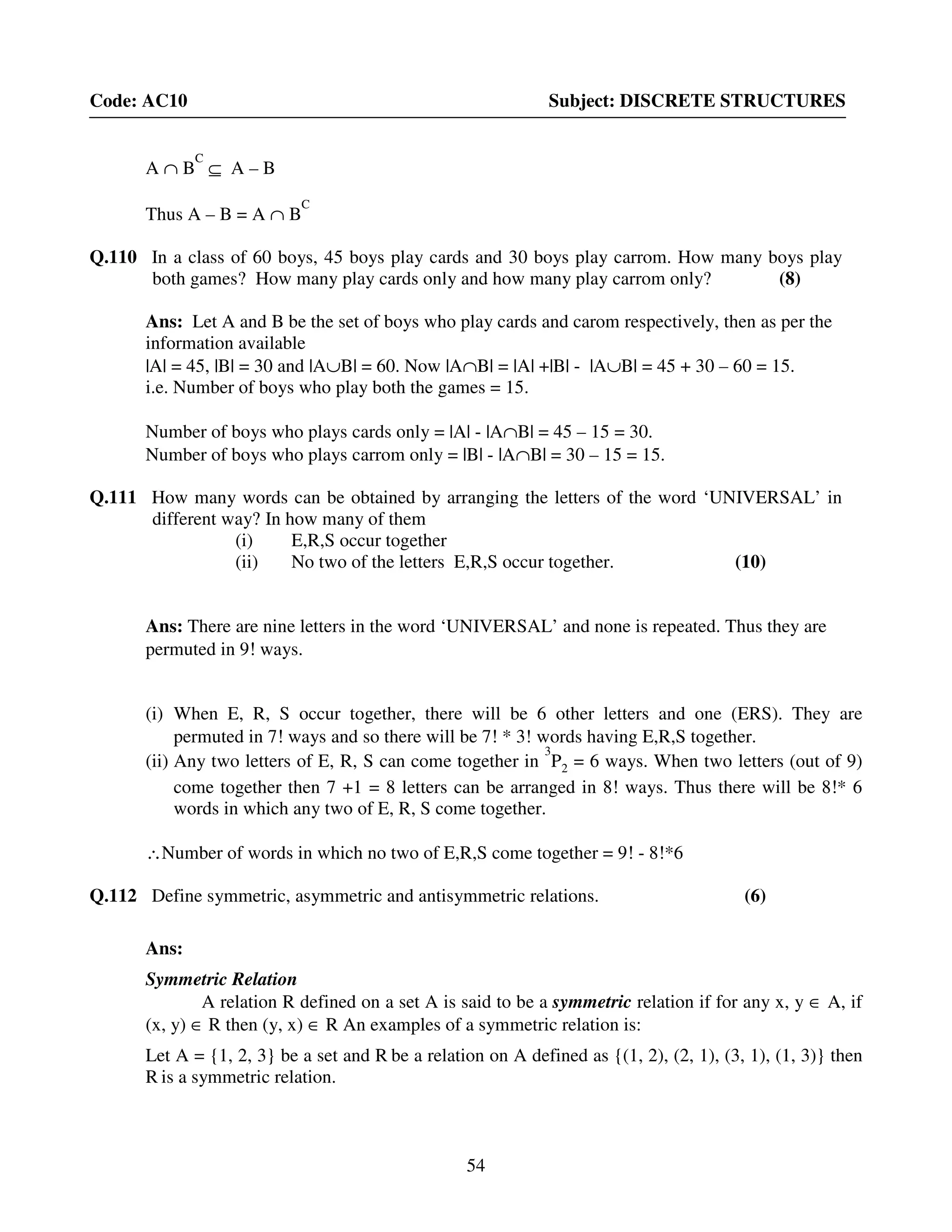54
Code: AC10 Subject: DISCRETE STRUCTURES
A ∩ B
C
⊆ A – B
Thus A – B = A ∩ B
C
Q.110 In a class of 60 boys, 45 boys play cards and 30 boys play carrom. How many boys play
both games? How many play cards only and how many play carrom only? (8)
Ans: Let A and B be the set of boys who play cards and carom respectively, then as per the
information available
|A| = 45, |B| = 30 and |A∪B| = 60. Now |A∩B| = |A| +|B| - |A∪B| = 45 + 30 – 60 = 15.
i.e. Number of boys who play both the games = 15.
Number of boys who plays cards only = |A| - |A∩B| = 45 – 15 = 30.
Number of boys who plays carrom only = |B| - |A∩B| = 30 – 15 = 15.
Q.111 How many words can be obtained by arranging the letters of the word ‘UNIVERSAL’ in
different way? In how many of them
(i) E,R,S occur together
(ii) No two of the letters E,R,S occur together. (10)
Ans: There are nine letters in the word ‘UNIVERSAL’ and none is repeated. Thus they are
permuted in 9! ways.
(i) When E, R, S occur together, there will be 6 other letters and one (ERS). They are
permuted in 7! ways and so there will be 7! * 3! words having E,R,S together.
(ii) Any two letters of E, R, S can come together in
3
P2 = 6 ways. When two letters (out of 9)
come together then 7 +1 = 8 letters can be arranged in 8! ways. Thus there will be 8!* 6
words in which any two of E, R, S come together.
∴Number of words in which no two of E,R,S come together = 9! - 8!*6
Q.112 Define symmetric, asymmetric and antisymmetric relations. (6)
Ans:
Symmetric Relation
A relation R defined on a set A is said to be a symmetric relation if for any x, y ∈ A, if
(x, y) ∈ R then (y, x) ∈ R An examples of a symmetric relation is:
Let A = {1, 2, 3} be a set and R be a relation on A defined as {(1, 2), (2, 1), (3, 1), (1, 3)} then
R is a symmetric relation.
 