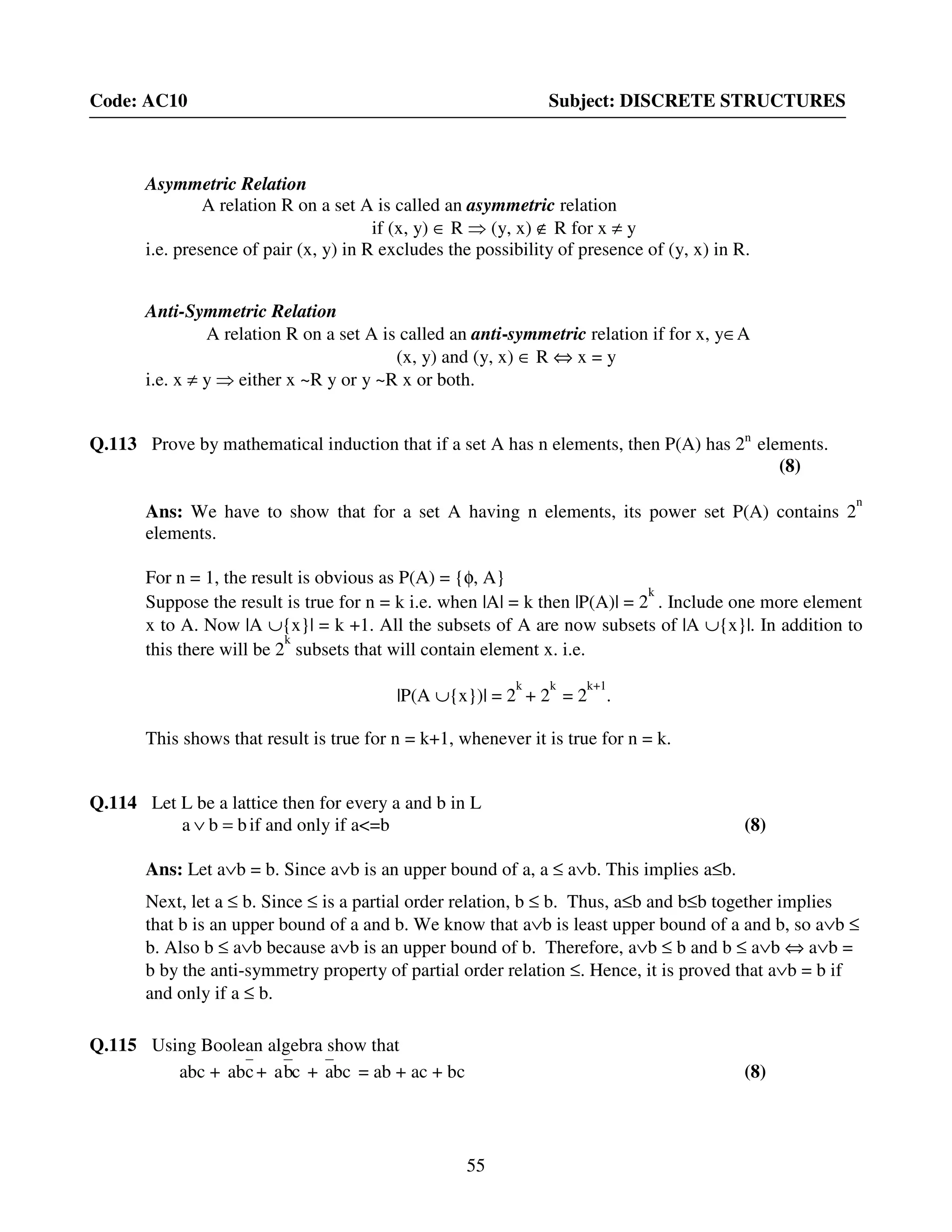 55
Code: AC10 Subject: DISCRETE STRUCTURES
Asymmetric Relation
A relation R on a set A is called an asymmetric relation
if (x, y) ∈ R ⇒ (y, x) ∉ R for x ≠ y
i.e. presence of pair (x, y) in R excludes the possibility of presence of (y, x) in R.
Anti-Symmetric Relation
A relation R on a set A is called an anti-symmetric relation if for x, y∈A
(x, y) and (y, x) ∈ R ⇔ x = y
i.e. x ≠ y ⇒ either x ~R y or y ~R x or both.
Q.113 Prove by mathematical induction that if a set A has n elements, then P(A) has 2n
elements.
(8)
Ans: We have to show that for a set A having n elements, its power set P(A) contains 2
n
elements.
For n = 1, the result is obvious as P(A) = {φ, A}
Suppose the result is true for n = k i.e. when |A| = k then |P(A)| = 2
k
. Include one more element
x to A. Now |A ∪{x}| = k +1. All the subsets of A are now subsets of |A ∪{x}|. In addition to
this there will be 2
k
subsets that will contain element x. i.e.
|P(A ∪{x})| = 2
k
+ 2
k
= 2
k+1
.
This shows that result is true for n = k+1, whenever it is true for n = k.
Q.114 Let L be a lattice then for every a and b in L
bba =∨ if and only if a<=b (8)
Ans: Let a∨b = b. Since a∨b is an upper bound of a, a ≤ a∨b. This implies a≤b.
Next, let a ≤ b. Since ≤ is a partial order relation, b ≤ b. Thus, a≤b and b≤b together implies
that b is an upper bound of a and b. We know that a∨b is least upper bound of a and b, so a∨b ≤
b. Also b ≤ a∨b because a∨b is an upper bound of b. Therefore, a∨b ≤ b and b ≤ a∨b ⇔ a∨b =
b by the anti-symmetry property of partial order relation ≤. Hence, it is proved that a∨b = b if
and only if a ≤ b.
Q.115 Using Boolean algebra show that
abc + cab + cba + bca = ab + ac + bc (8)
 
