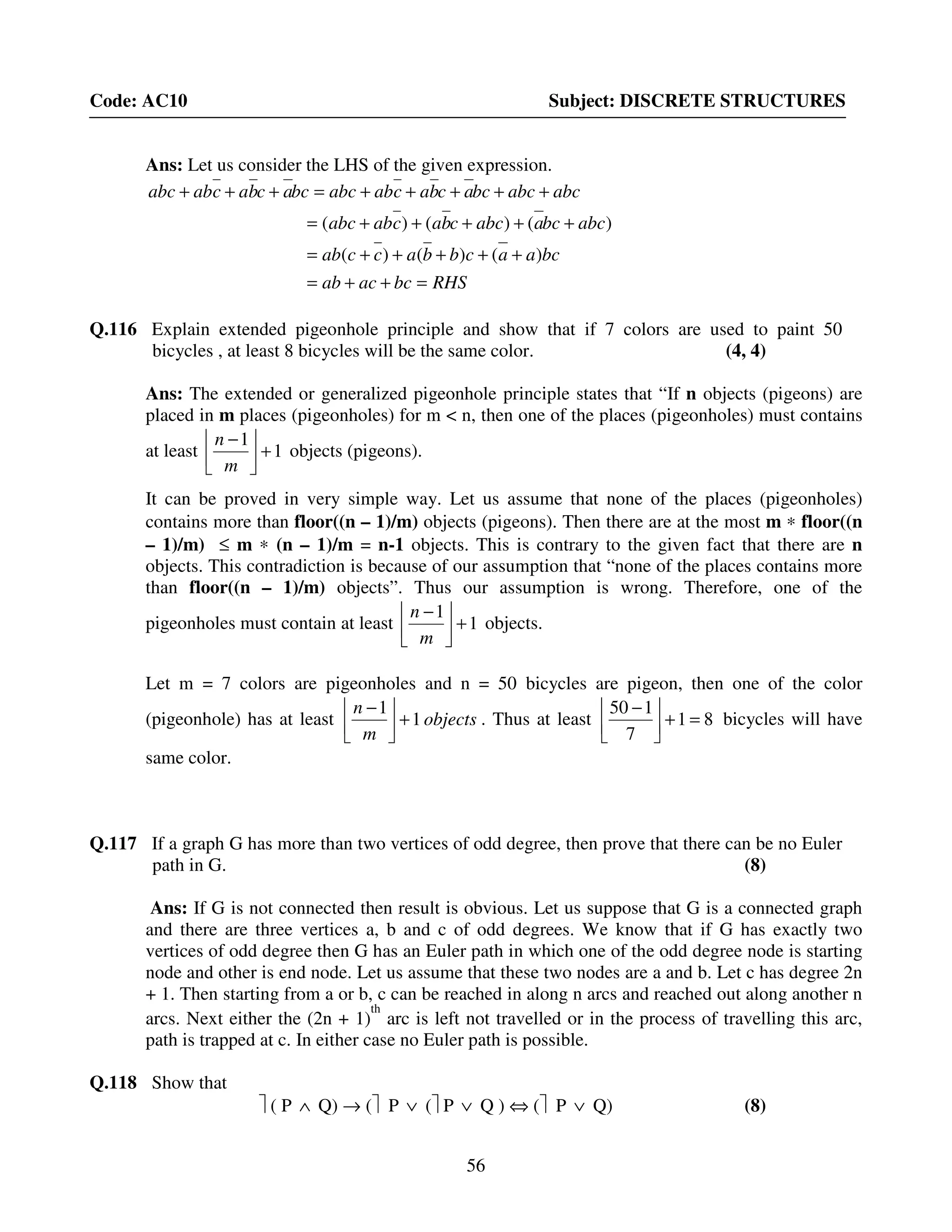 56
Code: AC10 Subject: DISCRETE STRUCTURES
Ans: Let us consider the LHS of the given expression.
RHSbcacab
bcaacbbaccab
abcbcaabccbacababc
abcabcbcacbacababcbcacbacababc
=++=
+++++=
+++++=
+++++=+++
)()()(
)()()(
Q.116 Explain extended pigeonhole principle and show that if 7 colors are used to paint 50
bicycles , at least 8 bicycles will be the same color. (4, 4)
Ans: The extended or generalized pigeonhole principle states that “If n objects (pigeons) are
placed in m places (pigeonholes) for m < n, then one of the places (pigeonholes) must contains
at least 1
1
+


 −
m
n
objects (pigeons).
It can be proved in very simple way. Let us assume that none of the places (pigeonholes)
contains more than floor((n – 1)/m) objects (pigeons). Then there are at the most m ∗ floor((n
– 1)/m) ≤ m ∗ (n – 1)/m = n-1 objects. This is contrary to the given fact that there are n
objects. This contradiction is because of our assumption that “none of the places contains more
than floor((n – 1)/m) objects”. Thus our assumption is wrong. Therefore, one of the
pigeonholes must contain at least 1
1
+


 −
m
n
objects.
Let m = 7 colors are pigeonholes and n = 50 bicycles are pigeon, then one of the color
(pigeonhole) has at least objects
m
n
1
1
+


 −
. Thus at least 81
7
150
=+


 −
bicycles will have
same color.
Q.117 If a graph G has more than two vertices of odd degree, then prove that there can be no Euler
path in G. (8)
Ans: If G is not connected then result is obvious. Let us suppose that G is a connected graph
and there are three vertices a, b and c of odd degrees. We know that if G has exactly two
vertices of odd degree then G has an Euler path in which one of the odd degree node is starting
node and other is end node. Let us assume that these two nodes are a and b. Let c has degree 2n
+ 1. Then starting from a or b, c can be reached in along n arcs and reached out along another n
arcs. Next either the (2n + 1)
th
arc is left not travelled or in the process of travelling this arc,
path is trapped at c. In either case no Euler path is possible.
Q.118 Show that
 ( P ∧ Q) → ( P ∨ ( P ∨ Q ) ⇔ ( P ∨ Q) (8)
 