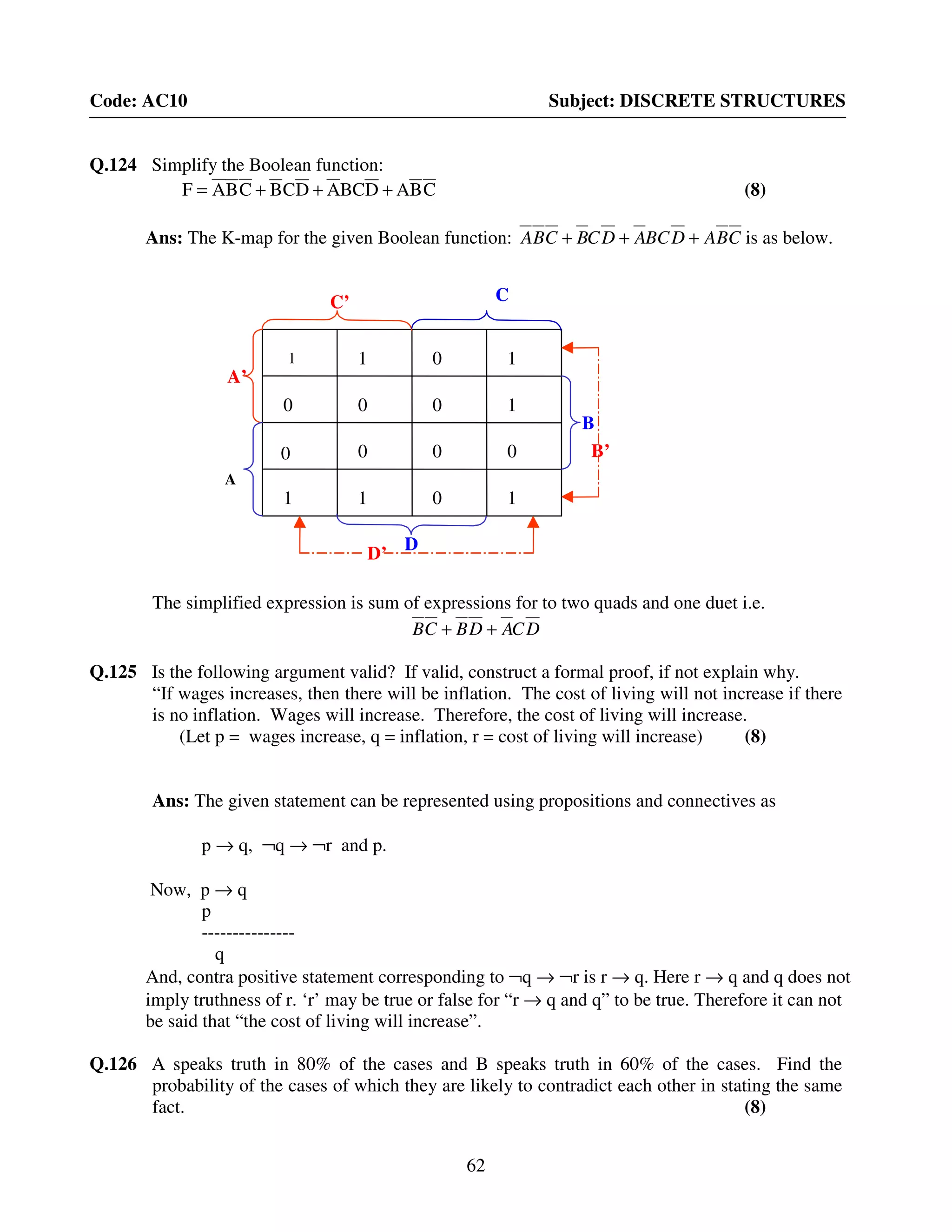 62
Code: AC10 Subject: DISCRETE STRUCTURES
Q.124 Simplify the Boolean function:
CBADBCADCBCBAF +++= (8)
Ans: The K-map for the given Boolean function: CBADBCADCBCBA +++ is as below.
The simplified expression is sum of expressions for to two quads and one duet i.e.
DCADBCB ++
Q.125 Is the following argument valid? If valid, construct a formal proof, if not explain why.
“If wages increases, then there will be inflation. The cost of living will not increase if there
is no inflation. Wages will increase. Therefore, the cost of living will increase.
(Let p = wages increase, q = inflation, r = cost of living will increase) (8)
Ans: The given statement can be represented using propositions and connectives as
p → q, ¬q → ¬r and p.
Now, p → q
p
---------------
q
And, contra positive statement corresponding to ¬q → ¬r is r → q. Here r → q and q does not
imply truthness of r. ‘r’ may be true or false for “r → q and q” to be true. Therefore it can not
be said that “the cost of living will increase”.
Q.126 A speaks truth in 80% of the cases and B speaks truth in 60% of the cases. Find the
probability of the cases of which they are likely to contradict each other in stating the same
fact. (8)
C’
D’
B’
A’
A
C
D
B
1 1 0 1
0 0 0 1
0 0 0 0
1 1 0 1
C’
D’
B’
A’
A
C
D
B
1 1 0 1
0 0 0 1
0 0 0 0
1 1 0 1
 