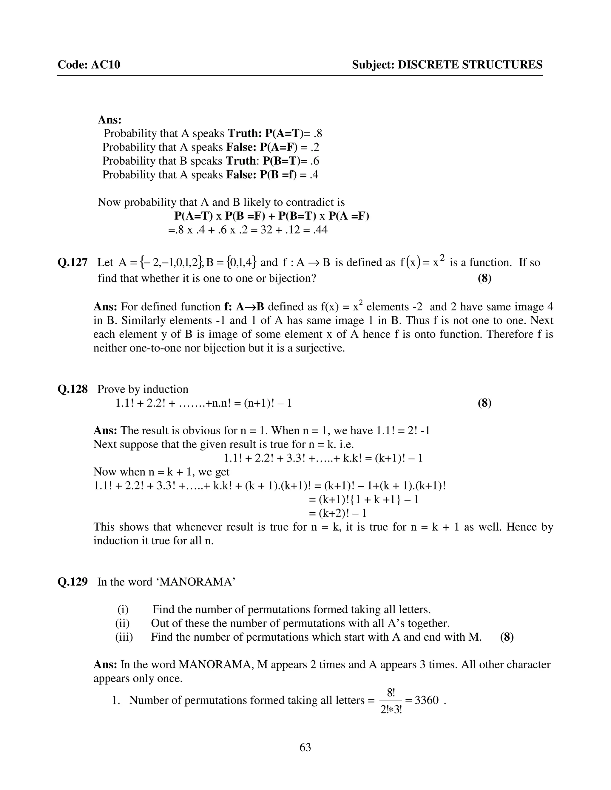 63
Code: AC10 Subject: DISCRETE STRUCTURES
Ans:
Probability that A speaks Truth: P(A=T)= .8
Probability that A speaks False: P(A=F) = .2
Probability that B speaks Truth: P(B=T)= .6
Probability that A speaks False: P(B =f) = .4
Now probability that A and B likely to contradict is
P(A=T) x P(B =F) + P(B=T) x P(A =F)
=.8 x .4 + .6 x .2 = 32 + .12 = .44
Q.127 Let { } { }4,1,0B,2,1,0,1,2A =−−= and BA:f → is defined as ( ) 2
xxf = is a function. If so
find that whether it is one to one or bijection? (8)
Ans: For defined function f: A→→→→B defined as f(x) = x2
elements -2 and 2 have same image 4
in B. Similarly elements -1 and 1 of A has same image 1 in B. Thus f is not one to one. Next
each element y of B is image of some element x of A hence f is onto function. Therefore f is
neither one-to-one nor bijection but it is a surjective.
Q.128 Prove by induction
1.1! + 2.2! + …….+n.n! = (n+1)! – 1 (8)
Ans: The result is obvious for n = 1. When n = 1, we have 1.1! = 2! -1
Next suppose that the given result is true for n = k. i.e.
1.1! + 2.2! + 3.3! +…..+ k.k! = (k+1)! – 1
Now when n = k + 1, we get
1.1! + 2.2! + 3.3! +…..+ k.k! + (k + 1).(k+1)! = (k+1)! – 1+(k + 1).(k+1)!
= (k+1)!{1 + k +1} – 1
= (k+2)! – 1
This shows that whenever result is true for n = k, it is true for n = k + 1 as well. Hence by
induction it true for all n.
Q.129 In the word ‘MANORAMA’
(i) Find the number of permutations formed taking all letters.
(ii) Out of these the number of permutations with all A’s together.
(iii) Find the number of permutations which start with A and end with M. (8)
Ans: In the word MANORAMA, M appears 2 times and A appears 3 times. All other character
appears only once.
1. Number of permutations formed taking all letters = 3360
!3!2
!8
=
∗
.
 