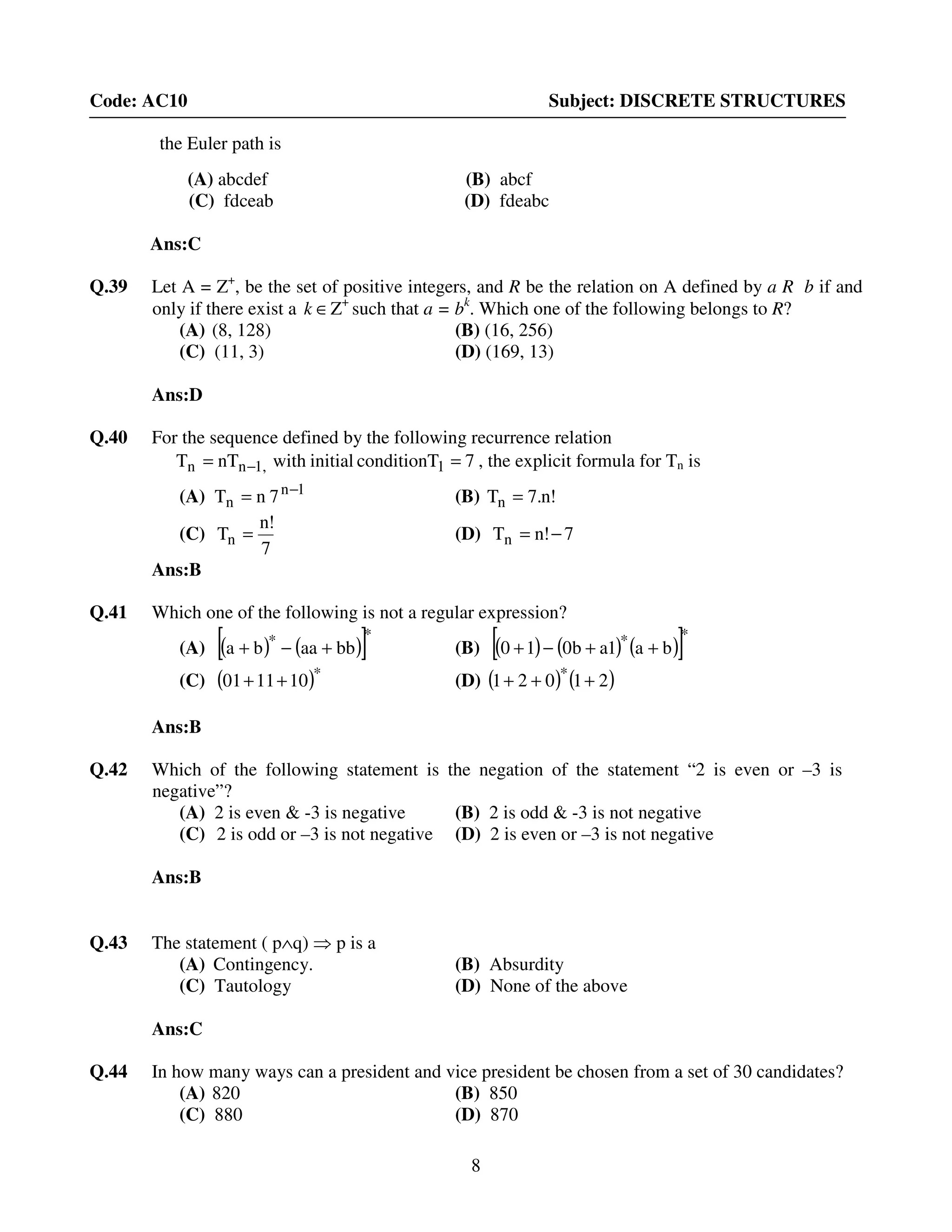 8
Code: AC10 Subject: DISCRETE STRUCTURES
the Euler path is
(A) abcdef (B) abcf
(C) fdceab (D) fdeabc
Ans:C
Q.39 Let A = Z+
, be the set of positive integers, and R be the relation on A defined by a R b if and
only if there exist a ∈k Z+
such that a = bk
. Which one of the following belongs to R?
(A) (8, 128) (B) (16, 256)
(C) (11, 3) (D) (169, 13)
Ans:D
Q.40 For the sequence defined by the following recurrence relation
7conditionTinitialwithnTT 11,nn == − , the explicit formula for Tn is
(A) 1n
n 7nT −
= (B) !n.7Tn =
(C)
7
!n
Tn = (D) 7!nTn −=
Ans:B
Q.41 Which one of the following is not a regular expression?
(A) ( ) ( )[ ]**
bbaaba +−+ (B) ( ) ( ) ( )[ ]**
ba1ab010 ++−+
(C) ( )*
101101 ++ (D) ( ) ( )21021 *
+++
Ans:B
Q.42 Which of the following statement is the negation of the statement “2 is even or –3 is
negative”?
(A) 2 is even & -3 is negative (B) 2 is odd & -3 is not negative
(C) 2 is odd or –3 is not negative (D) 2 is even or –3 is not negative
Ans:B
Q.43 The statement ( p∧q) ⇒ p is a
(A) Contingency. (B) Absurdity
(C) Tautology (D) None of the above
Ans:C
Q.44 In how many ways can a president and vice president be chosen from a set of 30 candidates?
(A) 820 (B) 850
(C) 880 (D) 870
 