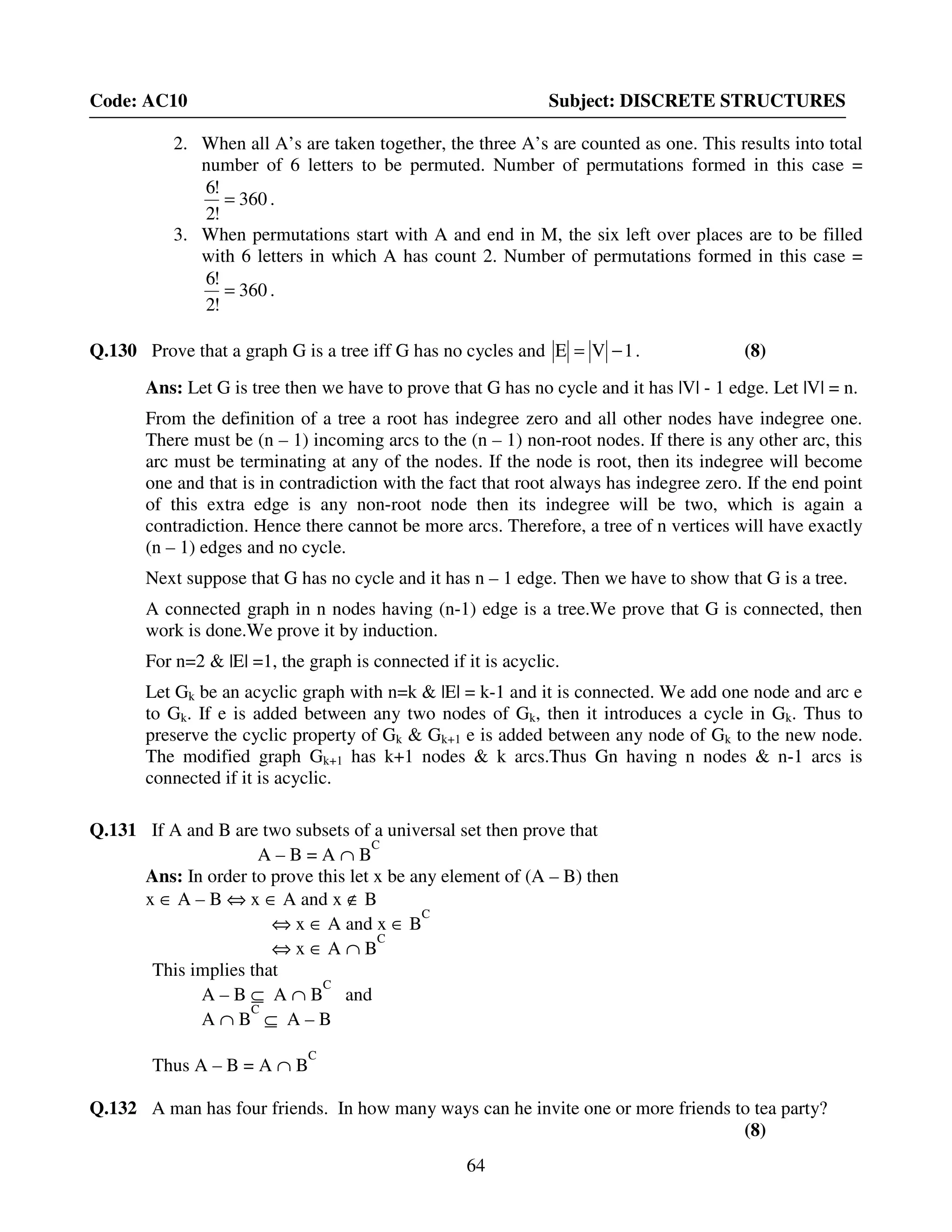 64
Code: AC10 Subject: DISCRETE STRUCTURES
2. When all A’s are taken together, the three A’s are counted as one. This results into total
number of 6 letters to be permuted. Number of permutations formed in this case =
360
!2
!6
= .
3. When permutations start with A and end in M, the six left over places are to be filled
with 6 letters in which A has count 2. Number of permutations formed in this case =
360
!2
!6
= .
Q.130 Prove that a graph G is a tree iff G has no cycles and 1VE −= . (8)
Ans: Let G is tree then we have to prove that G has no cycle and it has |V| - 1 edge. Let |V| = n.
From the definition of a tree a root has indegree zero and all other nodes have indegree one.
There must be (n – 1) incoming arcs to the (n – 1) non-root nodes. If there is any other arc, this
arc must be terminating at any of the nodes. If the node is root, then its indegree will become
one and that is in contradiction with the fact that root always has indegree zero. If the end point
of this extra edge is any non-root node then its indegree will be two, which is again a
contradiction. Hence there cannot be more arcs. Therefore, a tree of n vertices will have exactly
(n – 1) edges and no cycle.
Next suppose that G has no cycle and it has n – 1 edge. Then we have to show that G is a tree.
A connected graph in n nodes having (n-1) edge is a tree.We prove that G is connected, then
work is done.We prove it by induction.
For n=2 & |E| =1, the graph is connected if it is acyclic.
Let Gk be an acyclic graph with n=k & |E| = k-1 and it is connected. We add one node and arc e
to Gk. If e is added between any two nodes of Gk, then it introduces a cycle in Gk. Thus to
preserve the cyclic property of Gk & Gk+1 e is added between any node of Gk to the new node.
The modified graph Gk+1 has k+1 nodes & k arcs.Thus Gn having n nodes & n-1 arcs is
connected if it is acyclic.
Q.131 If A and B are two subsets of a universal set then prove that
A – B = A ∩ B
C
Ans: In order to prove this let x be any element of (A – B) then
x ∈ A – B ⇔ x ∈ A and x ∉ B
⇔ x ∈ A and x ∈ B
C
⇔ x ∈ A ∩ B
C
This implies that
A – B ⊆ A ∩ B
C
and
A ∩ B
C
⊆ A – B
Thus A – B = A ∩ B
C
Q.132 A man has four friends. In how many ways can he invite one or more friends to tea party?
(8)
 