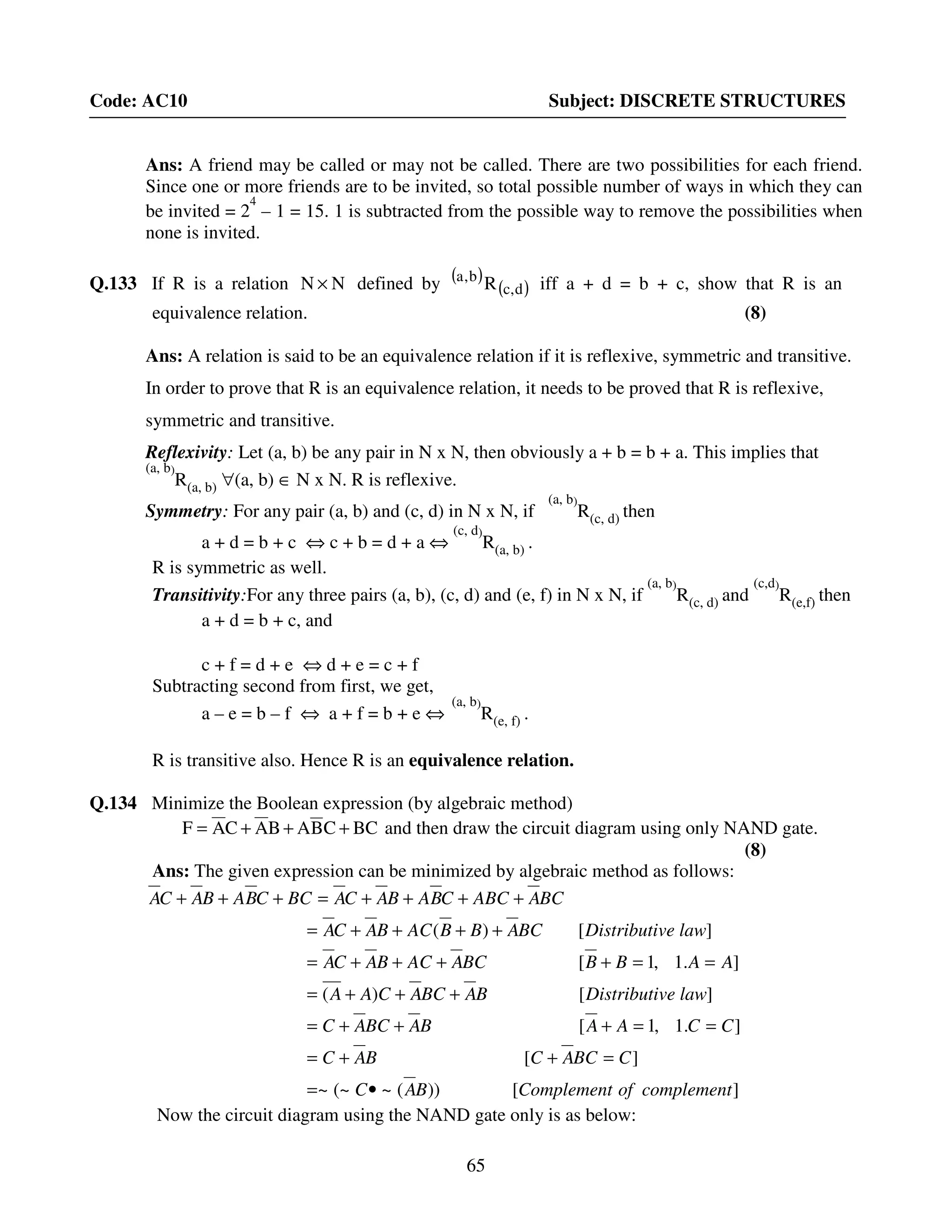 65
Code: AC10 Subject: DISCRETE STRUCTURES
Ans: A friend may be called or may not be called. There are two possibilities for each friend.
Since one or more friends are to be invited, so total possible number of ways in which they can
be invited = 2
4
– 1 = 15. 1 is subtracted from the possible way to remove the possibilities when
none is invited.
Q.133 If R is a relation NN × defined by ( )
( )d,c
b,a
R iff a + d = b + c, show that R is an
equivalence relation. (8)
Ans: A relation is said to be an equivalence relation if it is reflexive, symmetric and transitive.
In order to prove that R is an equivalence relation, it needs to be proved that R is reflexive,
symmetric and transitive.
Reflexivity: Let (a, b) be any pair in N x N, then obviously a + b = b + a. This implies that
(a, b)
R(a, b) ∀(a, b) ∈ N x N. R is reflexive.
Symmetry: For any pair (a, b) and (c, d) in N x N, if
(a, b)
R(c, d) then
a + d = b + c ⇔ c + b = d + a ⇔
(c, d)
R(a, b) .
R is symmetric as well.
Transitivity:For any three pairs (a, b), (c, d) and (e, f) in N x N, if
(a, b)
R(c, d) and
(c,d)
R(e,f) then
a + d = b + c, and
c + f = d + e ⇔ d + e = c + f
Subtracting second from first, we get,
a – e = b – f ⇔ a + f = b + e ⇔
(a, b)
R(e, f) .
R is transitive also. Hence R is an equivalence relation.
Q.134 Minimize the Boolean expression (by algebraic method)
BCCBABACAF +++= and then draw the circuit diagram using only NAND gate.
(8)
Ans: The given expression can be minimized by algebraic method as follows:
][))(~(~~
][
].1,1[
][)(
].1,1[
][)(
complementofComplementBAC
CBCACBAC
CCAABABCAC
lawveDistributiBABCACAA
AABBBCAACBACA
lawveDistributiBCABBACBACA
BCAABCCBABACABCCBABACA
•=
=++=
==+++=
+++=
==++++=
++++=
++++=+++
Now the circuit diagram using the NAND gate only is as below:
 