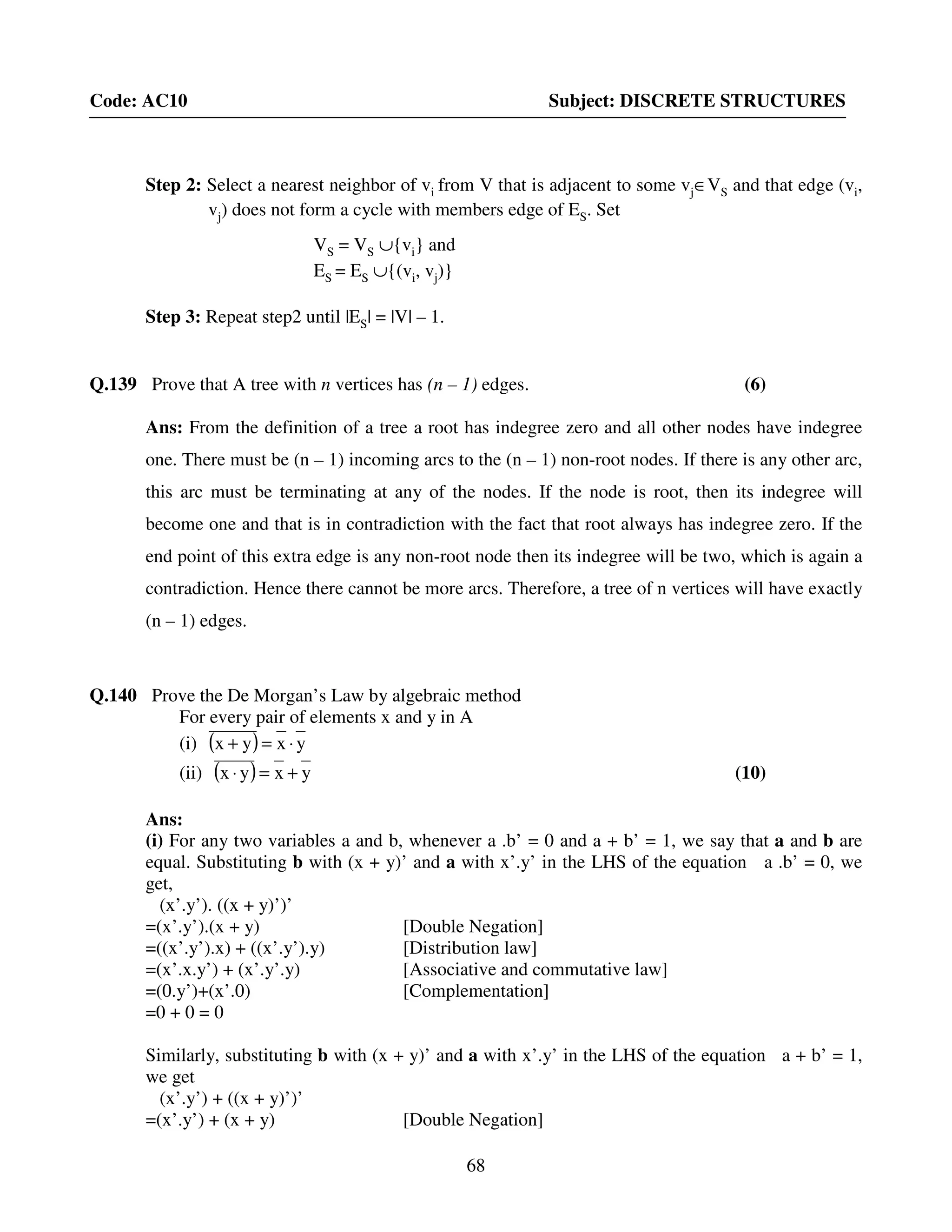 68
Code: AC10 Subject: DISCRETE STRUCTURES
Step 2: Select a nearest neighbor of vi from V that is adjacent to some vj∈VS and that edge (vi,
vj) does not form a cycle with members edge of ES. Set
VS = VS ∪{vi} and
ES = ES ∪{(vi, vj)}
Step 3: Repeat step2 until |ES| = |V| – 1.
Q.139 Prove that A tree with n vertices has (n – 1) edges. (6)
Ans: From the definition of a tree a root has indegree zero and all other nodes have indegree
one. There must be (n – 1) incoming arcs to the (n – 1) non-root nodes. If there is any other arc,
this arc must be terminating at any of the nodes. If the node is root, then its indegree will
become one and that is in contradiction with the fact that root always has indegree zero. If the
end point of this extra edge is any non-root node then its indegree will be two, which is again a
contradiction. Hence there cannot be more arcs. Therefore, a tree of n vertices will have exactly
(n – 1) edges.
Q.140 Prove the De Morgan’s Law by algebraic method
For every pair of elements x and y in A
(i) ( ) yxyx ⋅=+
(ii) ( ) yxyx +=⋅ (10)
Ans:
(i) For any two variables a and b, whenever a .b’ = 0 and a + b’ = 1, we say that a and b are
equal. Substituting b with (x + y)’ and a with x’.y’ in the LHS of the equation a .b’ = 0, we
get,
(x’.y’). ((x + y)’)’
=(x’.y’).(x + y) [Double Negation]
=((x’.y’).x) + ((x’.y’).y) [Distribution law]
=(x’.x.y’) + (x’.y’.y) [Associative and commutative law]
=(0.y’)+(x’.0) [Complementation]
=0 + 0 = 0
Similarly, substituting b with (x + y)’ and a with x’.y’ in the LHS of the equation a + b’ = 1,
we get
(x’.y’) + ((x + y)’)’
=(x’.y’) + (x + y) [Double Negation]
 