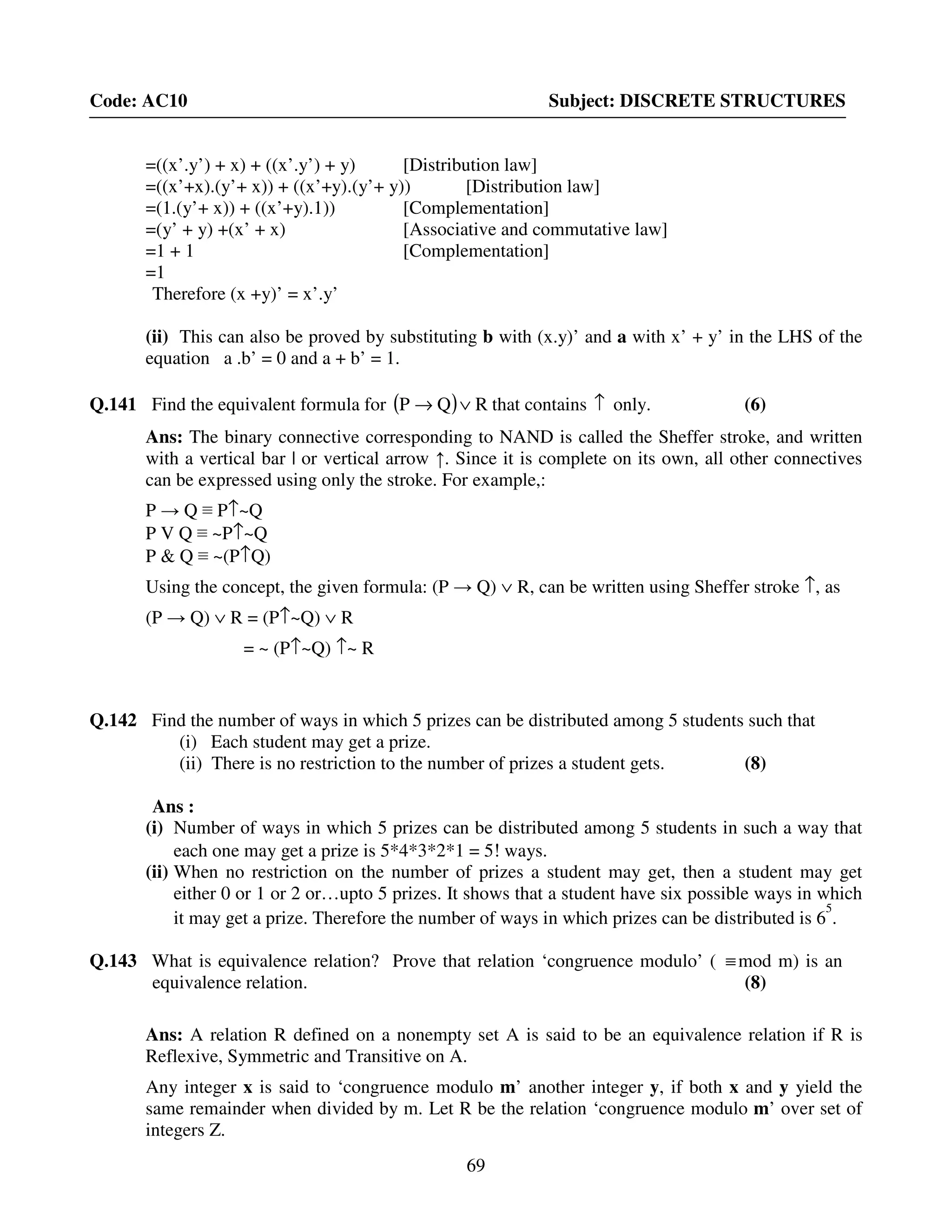 69
Code: AC10 Subject: DISCRETE STRUCTURES
=((x’.y’) + x) + ((x’.y’) + y) [Distribution law]
=((x’+x).(y’+ x)) + ((x’+y).(y’+ y)) [Distribution law]
=(1.(y’+ x)) + ((x’+y).1)) [Complementation]
=(y’ + y) +(x’ + x) [Associative and commutative law]
=1 + 1 [Complementation]
=1
Therefore (x +y)’ = x’.y’
(ii) This can also be proved by substituting b with (x.y)’ and a with x’ + y’ in the LHS of the
equation a .b’ = 0 and a + b’ = 1.
Q.141 Find the equivalent formula for ( ) RQP ∨→ that contains ↑ only. (6)
Ans: The binary connective corresponding to NAND is called the Sheffer stroke, and written
with a vertical bar | or vertical arrow ↑. Since it is complete on its own, all other connectives
can be expressed using only the stroke. For example,:
P → Q ≡ P↑~Q
P V Q ≡ ~P↑~Q
P & Q ≡ ~(P↑Q)
Using the concept, the given formula: (P → Q) ∨ R, can be written using Sheffer stroke ↑, as
(P → Q) ∨ R = (P↑~Q) ∨ R
= ~ (P↑~Q) ↑~ R
Q.142 Find the number of ways in which 5 prizes can be distributed among 5 students such that
(i) Each student may get a prize.
(ii) There is no restriction to the number of prizes a student gets. (8)
Ans :
(i) Number of ways in which 5 prizes can be distributed among 5 students in such a way that
each one may get a prize is 5*4*3*2*1 = 5! ways.
(ii) When no restriction on the number of prizes a student may get, then a student may get
either 0 or 1 or 2 or…upto 5 prizes. It shows that a student have six possible ways in which
it may get a prize. Therefore the number of ways in which prizes can be distributed is 6
5
.
Q.143 What is equivalence relation? Prove that relation ‘congruence modulo’ ( ≡mod m) is an
equivalence relation. (8)
Ans: A relation R defined on a nonempty set A is said to be an equivalence relation if R is
Reflexive, Symmetric and Transitive on A.
Any integer x is said to ‘congruence modulo m’ another integer y, if both x and y yield the
same remainder when divided by m. Let R be the relation ‘congruence modulo m’ over set of
integers Z.
 