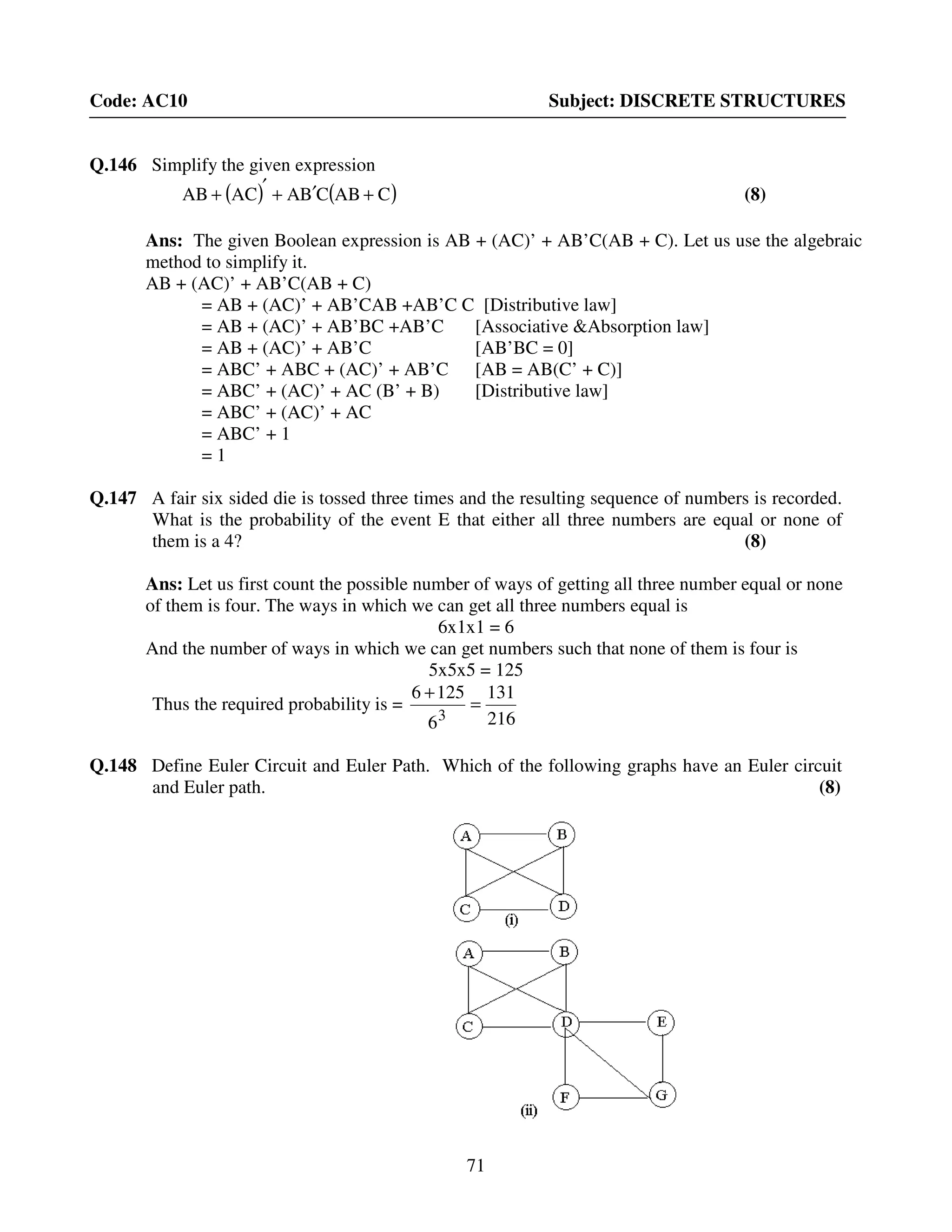 71
Code: AC10 Subject: DISCRETE STRUCTURES
Q.146 Simplify the given expression
( ) ( )CABCBAACAB +′+′+ (8)
Ans: The given Boolean expression is AB + (AC)’ + AB’C(AB + C). Let us use the algebraic
method to simplify it.
AB + (AC)’ + AB’C(AB + C)
= AB + (AC)’ + AB’CAB +AB’C C [Distributive law]
= AB + (AC)’ + AB’BC +AB’C [Associative &Absorption law]
= AB + (AC)’ + AB’C [AB’BC = 0]
= ABC’ + ABC + (AC)’ + AB’C [AB = AB(C’ + C)]
= ABC’ + (AC)’ + AC (B’ + B) [Distributive law]
= ABC’ + (AC)’ + AC
= ABC’ + 1
= 1
Q.147 A fair six sided die is tossed three times and the resulting sequence of numbers is recorded.
What is the probability of the event E that either all three numbers are equal or none of
them is a 4? (8)
Ans: Let us first count the possible number of ways of getting all three number equal or none
of them is four. The ways in which we can get all three numbers equal is
6x1x1 = 6
And the number of ways in which we can get numbers such that none of them is four is
5x5x5 = 125
Thus the required probability is =
216
131
6
1256
3
=
+
Q.148 Define Euler Circuit and Euler Path. Which of the following graphs have an Euler circuit
and Euler path. (8)
 