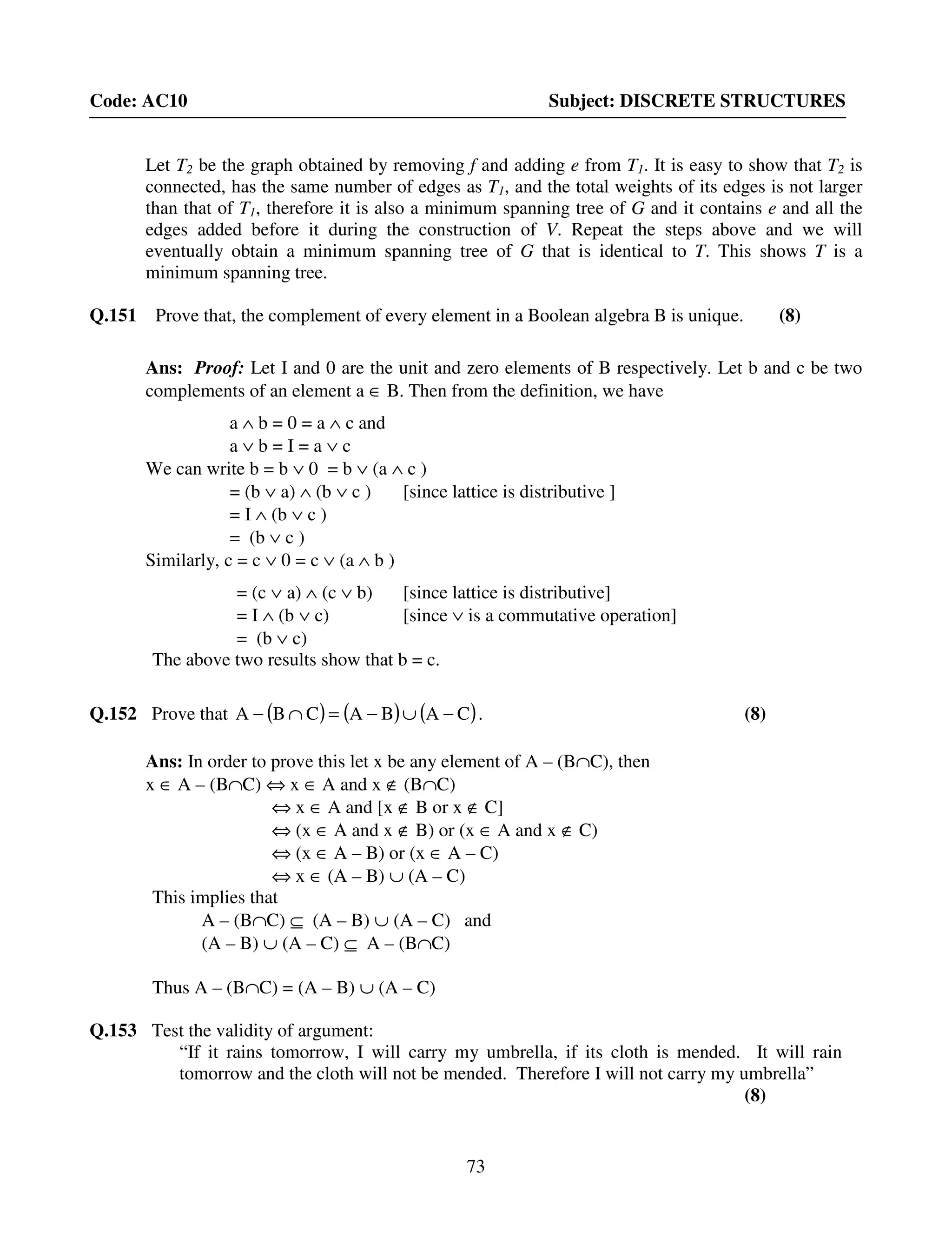 73
Code: AC10 Subject: DISCRETE STRUCTURES
Let T2 be the graph obtained by removing f and adding e from T1. It is easy to show that T2 is
connected, has the same number of edges as T1, and the total weights of its edges is not larger
than that of T1, therefore it is also a minimum spanning tree of G and it contains e and all the
edges added before it during the construction of V. Repeat the steps above and we will
eventually obtain a minimum spanning tree of G that is identical to T. This shows T is a
minimum spanning tree.
Q.151 Prove that, the complement of every element in a Boolean algebra B is unique. (8)
Ans: Proof: Let I and 0 are the unit and zero elements of B respectively. Let b and c be two
complements of an element a ∈ B. Then from the definition, we have
a ∧ b = 0 = a ∧ c and
a ∨ b = I = a ∨ c
We can write b = b ∨ 0 = b ∨ (a ∧ c )
= (b ∨ a) ∧ (b ∨ c ) [since lattice is distributive ]
= I ∧ (b ∨ c )
= (b ∨ c )
Similarly, c = c ∨ 0 = c ∨ (a ∧ b )
= (c ∨ a) ∧ (c ∨ b) [since lattice is distributive]
= I ∧ (b ∨ c) [since ∨ is a commutative operation]
= (b ∨ c)
The above two results show that b = c.
Q.152 Prove that ( ) ( ) ( )CABACBA −∪−=∩− . (8)
Ans: In order to prove this let x be any element of A – (B∩C), then
x ∈ A – (B∩C) ⇔ x ∈ A and x ∉ (B∩C)
⇔ x ∈ A and [x ∉ B or x ∉ C]
⇔ (x ∈ A and x ∉ B) or (x ∈ A and x ∉ C)
⇔ (x ∈ A – B) or (x ∈ A – C)
⇔ x ∈ (A – B) ∪ (A – C)
This implies that
A – (B∩C) ⊆ (A – B) ∪ (A – C) and
(A – B) ∪ (A – C) ⊆ A – (B∩C)
Thus A – (B∩C) = (A – B) ∪ (A – C)
Q.153 Test the validity of argument:
“If it rains tomorrow, I will carry my umbrella, if its cloth is mended. It will rain
tomorrow and the cloth will not be mended. Therefore I will not carry my umbrella”
(8)
 