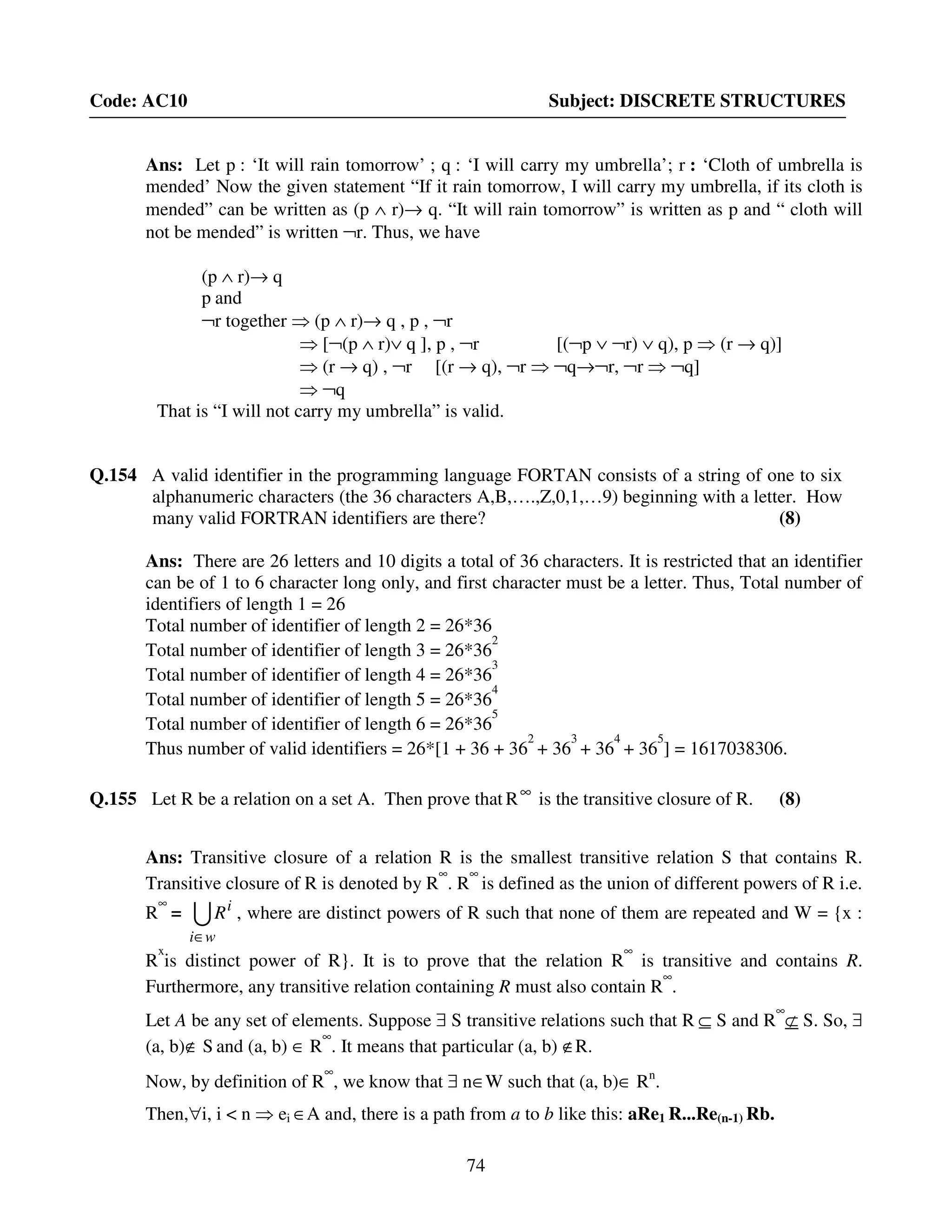 74
Code: AC10 Subject: DISCRETE STRUCTURES
Ans: Let p : ‘It will rain tomorrow’ ; q : ‘I will carry my umbrella’; r : ‘Cloth of umbrella is
mended’ Now the given statement “If it rain tomorrow, I will carry my umbrella, if its cloth is
mended” can be written as (p ∧ r)→ q. “It will rain tomorrow” is written as p and “ cloth will
not be mended” is written ¬r. Thus, we have
(p ∧ r)→ q
p and
¬r together ⇒ (p ∧ r)→ q , p , ¬r
⇒ [¬(p ∧ r)∨ q ], p , ¬r [(¬p ∨ ¬r) ∨ q), p ⇒ (r → q)]
⇒ (r → q) , ¬r [(r → q), ¬r ⇒ ¬q→¬r, ¬r ⇒ ¬q]
⇒ ¬q
That is “I will not carry my umbrella” is valid.
Q.154 A valid identifier in the programming language FORTAN consists of a string of one to six
alphanumeric characters (the 36 characters A,B,….,Z,0,1,…9) beginning with a letter. How
many valid FORTRAN identifiers are there? (8)
Ans: There are 26 letters and 10 digits a total of 36 characters. It is restricted that an identifier
can be of 1 to 6 character long only, and first character must be a letter. Thus, Total number of
identifiers of length 1 = 26
Total number of identifier of length 2 = 26*36
Total number of identifier of length 3 = 26*36
2
Total number of identifier of length 4 = 26*36
3
Total number of identifier of length 5 = 26*36
4
Total number of identifier of length 6 = 26*36
5
Thus number of valid identifiers = 26*[1 + 36 + 36
2
+ 36
3
+ 36
4
+ 36
5
] = 1617038306.
Q.155 Let R be a relation on a set A. Then prove that ∞
R is the transitive closure of R. (8)
Ans: Transitive closure of a relation R is the smallest transitive relation S that contains R.
Transitive closure of R is denoted by R
∞
. R
∞
is defined as the union of different powers of R i.e.
R
∞
= U
wi
i
R
∈
, where are distinct powers of R such that none of them are repeated and W = {x :
R
x
is distinct power of R}. It is to prove that the relation R
∞
is transitive and contains R.
Furthermore, any transitive relation containing R must also contain R
∞
.
Let A be any set of elements. Suppose ∃ S transitive relations such that R ⊆ S and R
∞
⊄ S. So, ∃
(a, b)∉ S and (a, b) ∈ R
∞
. It means that particular (a, b) ∉R.
Now, by definition of R
∞
, we know that ∃ n∈W such that (a, b)∈ Rn
.
Then,∀i, i < n ⇒ ei ∈A and, there is a path from a to b like this: aRe1 R...Re(n-1) Rb.
 