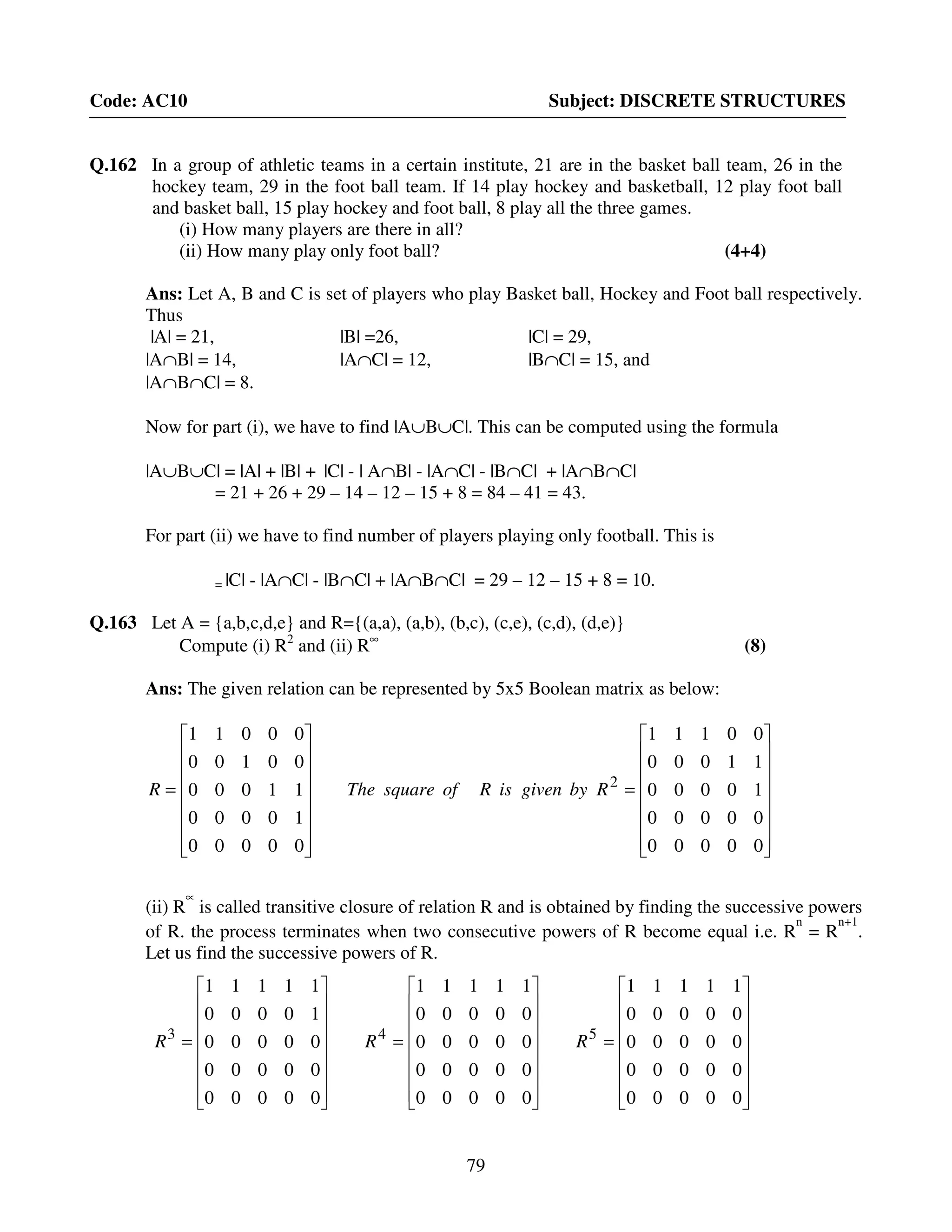 79
Code: AC10 Subject: DISCRETE STRUCTURES
Q.162 In a group of athletic teams in a certain institute, 21 are in the basket ball team, 26 in the
hockey team, 29 in the foot ball team. If 14 play hockey and basketball, 12 play foot ball
and basket ball, 15 play hockey and foot ball, 8 play all the three games.
(i) How many players are there in all?
(ii) How many play only foot ball? (4+4)
Ans: Let A, B and C is set of players who play Basket ball, Hockey and Foot ball respectively.
Thus
|A| = 21, |B| =26, |C| = 29,
|A∩B| = 14, |A∩C| = 12, |B∩C| = 15, and
|A∩B∩C| = 8.
Now for part (i), we have to find |A∪B∪C|. This can be computed using the formula
|A∪B∪C| = |A| + |B| + |C| - | A∩B| - |A∩C| - |B∩C| + |A∩B∩C|
= 21 + 26 + 29 – 14 – 12 – 15 + 8 = 84 – 41 = 43.
For part (ii) we have to find number of players playing only football. This is
= |C| - |A∩C| - |B∩C| + |A∩B∩C| = 29 – 12 – 15 + 8 = 10.
Q.163 Let A = {a,b,c,d,e} and R={(a,a), (a,b), (b,c), (c,e), (c,d), (d,e)}
Compute (i) R2
and (ii) R∞
(8)
Ans: The given relation can be represented by 5x5 Boolean matrix as below:
















=
















=
00000
00000
10000
11000
00111
00000
10000
11000
00100
00011
2
RbygivenisRofsquareTheR
(ii) R
∝
is called transitive closure of relation R and is obtained by finding the successive powers
of R. the process terminates when two consecutive powers of R become equal i.e. R
n
= R
n+1
.
Let us find the successive powers of R.
















=
















=
















=
00000
00000
00000
00000
11111
00000
00000
00000
00000
11111
00000
00000
00000
10000
11111
543
RRR
 
