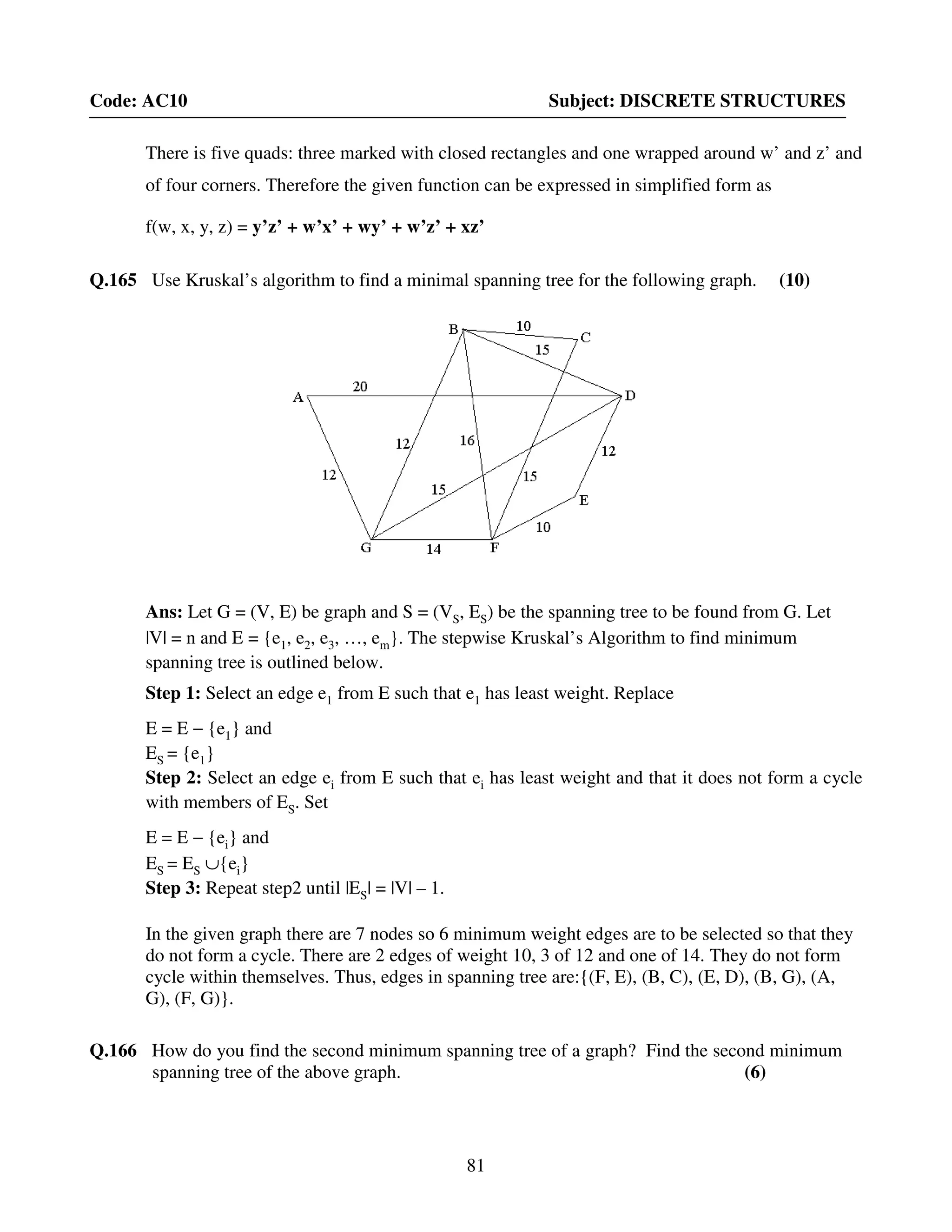 81
Code: AC10 Subject: DISCRETE STRUCTURES
There is five quads: three marked with closed rectangles and one wrapped around w’ and z’ and
of four corners. Therefore the given function can be expressed in simplified form as
f(w, x, y, z) = y’z’ + w’x’ + wy’ + w’z’ + xz’
Q.165 Use Kruskal’s algorithm to find a minimal spanning tree for the following graph. (10)
Ans: Let G = (V, E) be graph and S = (VS, ES) be the spanning tree to be found from G. Let
|V| = n and E = {e1, e2, e3, …, em}. The stepwise Kruskal’s Algorithm to find minimum
spanning tree is outlined below.
Step 1: Select an edge e1 from E such that e1 has least weight. Replace
E = E − {e1} and
ES = {e1}
Step 2: Select an edge ei from E such that ei has least weight and that it does not form a cycle
with members of ES. Set
E = E − {ei} and
ES = ES ∪{ei}
Step 3: Repeat step2 until |ES| = |V| – 1.
In the given graph there are 7 nodes so 6 minimum weight edges are to be selected so that they
do not form a cycle. There are 2 edges of weight 10, 3 of 12 and one of 14. They do not form
cycle within themselves. Thus, edges in spanning tree are:{(F, E), (B, C), (E, D), (B, G), (A,
G), (F, G)}.
Q.166 How do you find the second minimum spanning tree of a graph? Find the second minimum
spanning tree of the above graph. (6)
 