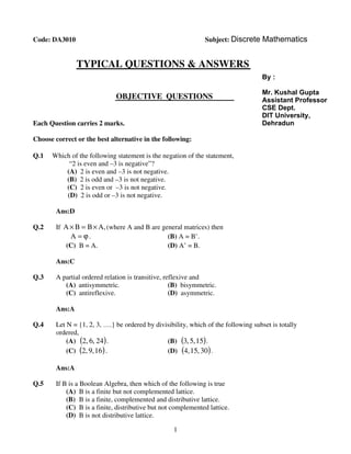 1
Dgddf
Code: DA3010 Subject: Discrete Mathematics
TYPICAL QUESTIONS & ANSWERS
OBJECTIVE
TT
QUESTIONS
Each Question carries 2 marks.
Choose correct or the best alternative in the following:
Q.1 Which of the following statement is the negation of the statement,
“2 is even and –3 is negative”?
(A) 2 is even and –3 is not negative.
(B) 2 is odd and –3 is not negative.
(C) 2 is even or –3 is not negative.
(D) 2 is odd or –3 is not negative.
Ans:D
Q.2 If ,ABBA ×=× (where A and B are general matrices) then
ϕ=A . (B) A = B’.
(C) B = A. (D) A’ = B.
Ans:C
Q.3 A partial ordered relation is transitive, reflexive and
(A) antisymmetric. (B) bisymmetric.
(C) antireflexive. (D) asymmetric.
Ans:A
Q.4 Let N = {1, 2, 3, ….} be ordered by divisibility, which of the following subset is totally
ordered,
(A) ( )24,6,2 . (B) ( )15,5,3 .
(C) ( )16,9,2 . (D) ( )30,15,4 .
Ans:A
Q.5 If B is a Boolean Algebra, then which of the following is true
(A) B is a finite but not complemented lattice.
(B) B is a finite, complemented and distributive lattice.
(C) B is a finite, distributive but not complemented lattice.
(D) B is not distributive lattice.
By :
Mr. Kushal Gupta
Assistant Professor
CSE Dept.
DIT University,
Dehradun
 