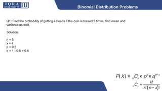 Binomial Distribution Problems
Q1: Find the probability of getting 4 heads if the coin is tossed 5 times, find mean and
variance as well.
Solution:
n = 5
x = 4
p = 0.5
q = 1 - 0.5 = 0.5
 