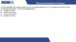 Binomial Distribution Problems
Q: The probability that a patient recovers from a rare blood disease is 0.4. If 15 people are known to have
Contracted this disease , what is the probability that:
a) At least 3 survive
b) At least 10 survive
c) From 3 to 8 survive
d) Exactly 5 survive
 