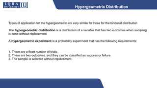 Hypergeometric Distribution
Types of application for the hypergeometric are very similar to those for the binomial distribution
The hypergeometric distribution is a distribution of a variable that has two outcomes when sampling
is done without replacement
A hypergeometric experiment is a probability experiment that has the following requirements:
1. There are a fixed number of trials.
2. There are two outcomes, and they can be classified as success or failure.
3. The sample is selected without replacement.
 