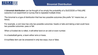 Binomial Distribution
A binomial distribution can be thought of as simply the probability of a SUCCESS or FAILURE
outcome in an experiment or survey that is repeated multiple times.
The binomial is a type of distribution that has two possible outcomes (the prefix “bi” means two, or
twice).
For example, a coin toss has only two possible outcomes: heads or tails and taking a test could have
two possible outcomes: pass or fail.
When a 6-sided die is rolled, it will either land on an odd or even number.
In a basketball game, a team either wins or loses.
A true/false item can be answered in only two ways, true or false.
 