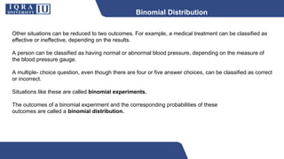 Binomial Distribution
Other situations can be reduced to two outcomes. For example, a medical treatment can be classified as
effective or ineffective, depending on the results.
A person can be classified as having normal or abnormal blood pressure, depending on the measure of
the blood pressure gauge.
A multiple- choice question, even though there are four or five answer choices, can be classified as correct
or incorrect.
Situations like these are called binomial experiments.
The outcomes of a binomial experiment and the corresponding probabilities of these
outcomes are called a binomial distribution.
 