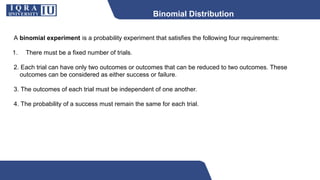 Binomial Distribution
A binomial experiment is a probability experiment that satisfies the following four requirements:
1. There must be a fixed number of trials.
2. Each trial can have only two outcomes or outcomes that can be reduced to two outcomes. These
outcomes can be considered as either success or failure.
3. The outcomes of each trial must be independent of one another.
4. The probability of a success must remain the same for each trial.
 