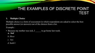 THE EXAMPLES OF DISCRETE POINT
TEST
1. Multiple Choice
Multiple choice is a form of assessment in which respondents are asked to select the best
possible answer (or answers) out of the choices from a list.
Example :
• Because my mother was sick, I _____ to go home last week.
a. had
b. Have
c. has
d. hadn’t
 