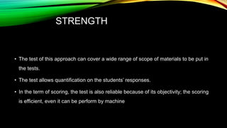 STRENGTH
• The test of this approach can cover a wide range of scope of materials to be put in
the tests.
• The test allows quantification on the students’ responses.
• In the term of scoring, the test is also reliable because of its objectivity; the scoring
is efficient, even it can be perform by machine
 