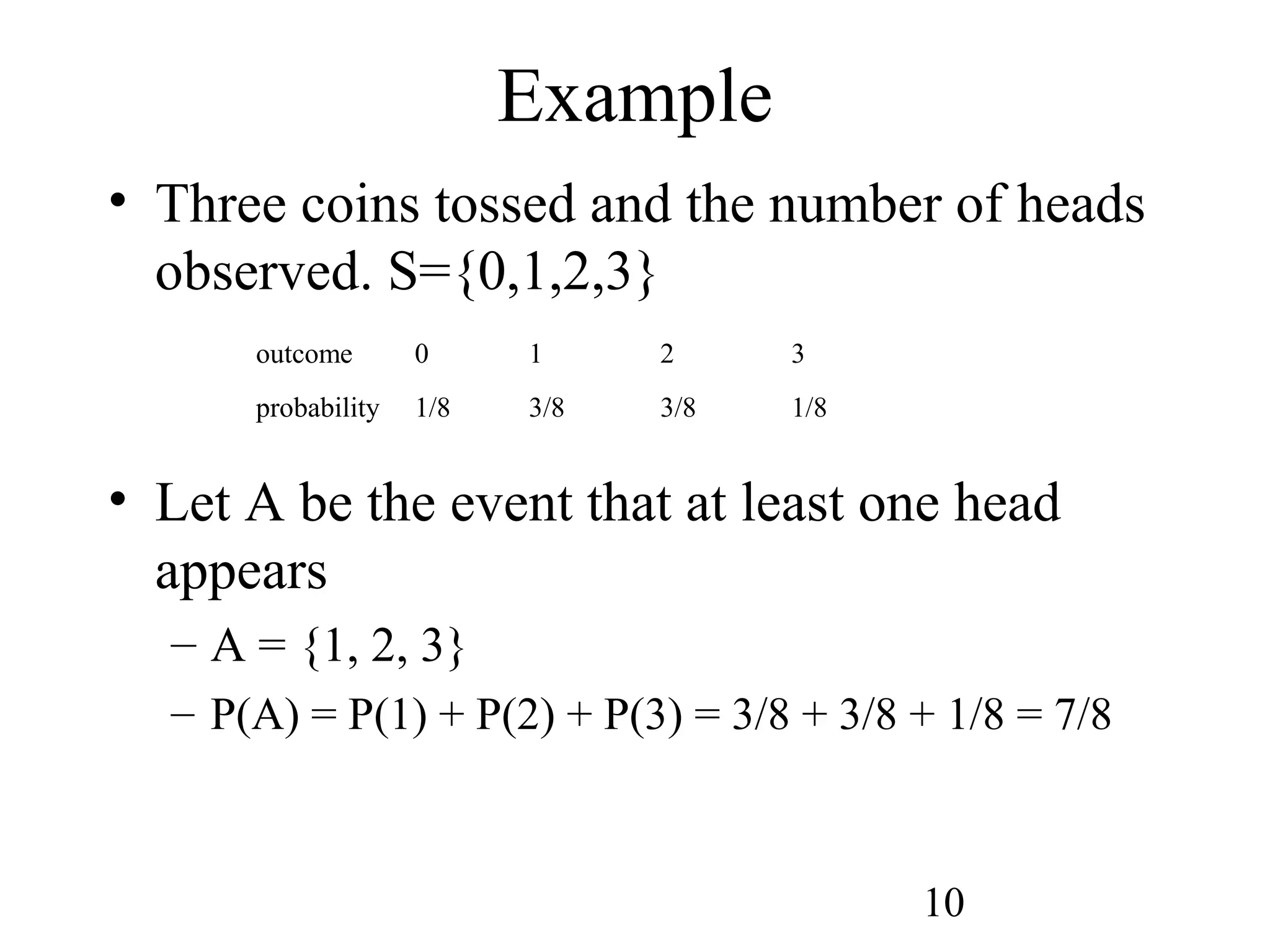 10
• Three coins tossed and the number of heads
observed. S={0,1,2,3}
• Let A be the event that at least one head
appears
– A = {1, 2, 3}
– P(A) = P(1) + P(2) + P(3) = 3/8 + 3/8 + 1/8 = 7/8
Example
outcome 0 1 2 3
probability 1/8 3/8 3/8 1/8
 