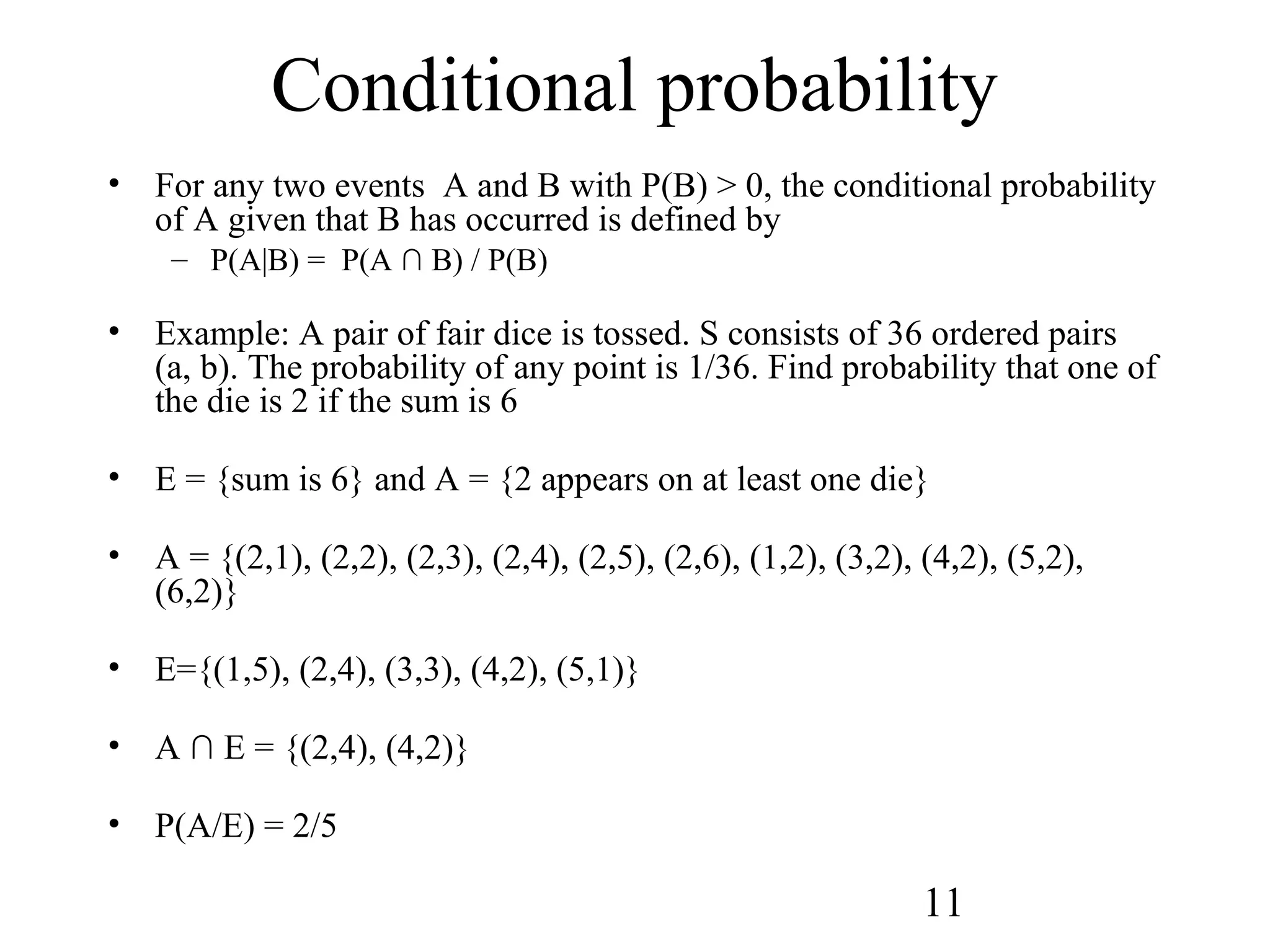 11
Conditional probability
• For any two events A and B with P(B) > 0, the conditional probability
of A given that B has occurred is defined by
– P(A|B) = P(A ∩ B) / P(B)
• Example: A pair of fair dice is tossed. S consists of 36 ordered pairs
(a, b). The probability of any point is 1/36. Find probability that one of
the die is 2 if the sum is 6
• E = {sum is 6} and A = {2 appears on at least one die}
• A = {(2,1), (2,2), (2,3), (2,4), (2,5), (2,6), (1,2), (3,2), (4,2), (5,2),
(6,2)}
• E={(1,5), (2,4), (3,3), (4,2), (5,1)}
• A ∩ E = {(2,4), (4,2)}
• P(A/E) = 2/5
 