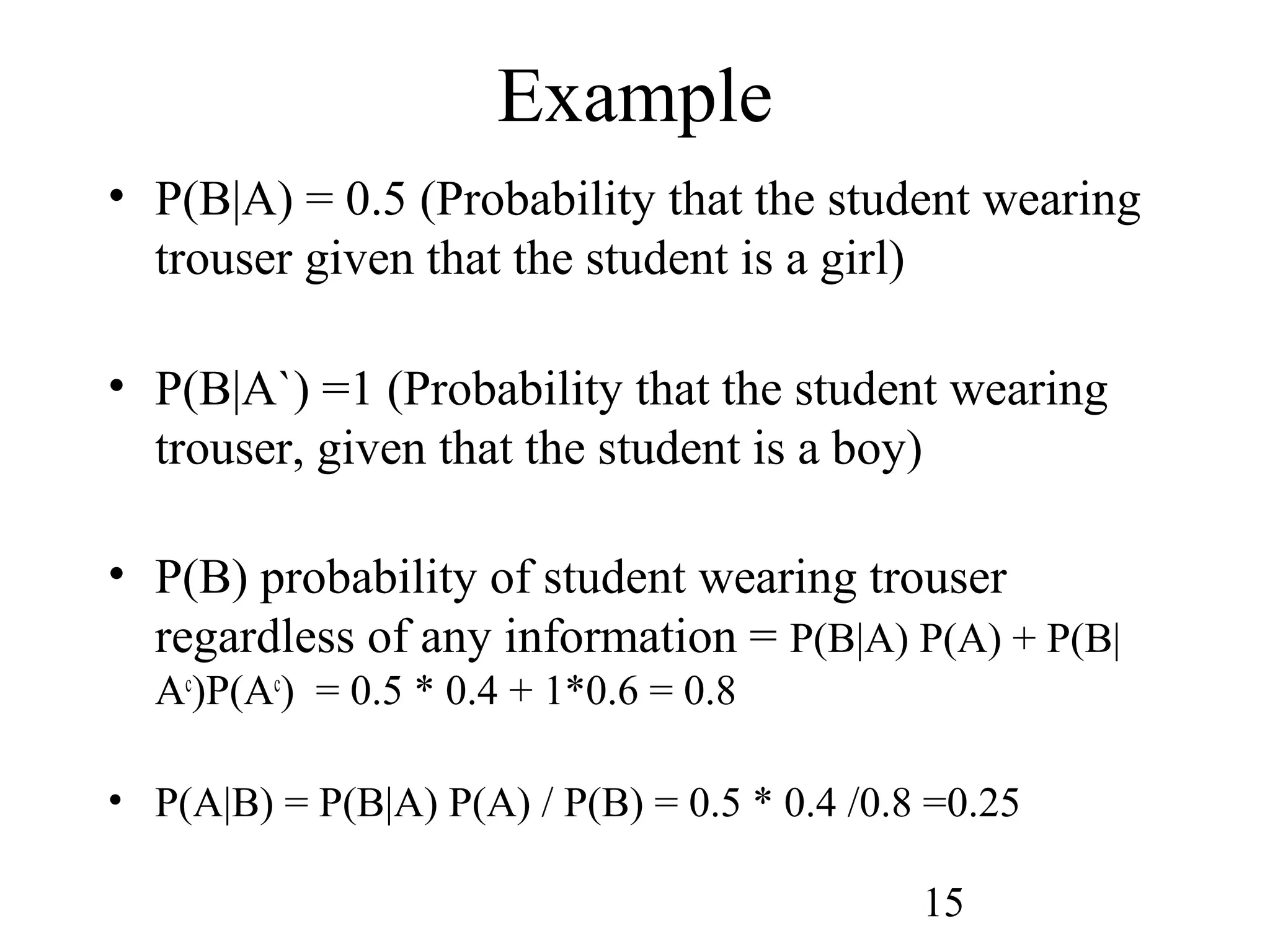 15
Example
• P(B|A) = 0.5 (Probability that the student wearing
trouser given that the student is a girl)
• P(B|A`) =1 (Probability that the student wearing
trouser, given that the student is a boy)
• P(B) probability of student wearing trouser
regardless of any information = P(B|A) P(A) + P(B|
Ac
)P(Ac
) = 0.5 * 0.4 + 1*0.6 = 0.8
• P(A|B) = P(B|A) P(A) / P(B) = 0.5 * 0.4 /0.8 =0.25
 