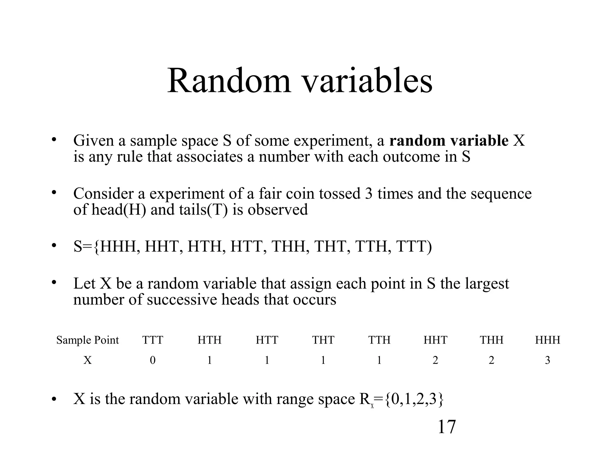 17
Random variables
• Given a sample space S of some experiment, a random variable X
is any rule that associates a number with each outcome in S
• Consider a experiment of a fair coin tossed 3 times and the sequence
of head(H) and tails(T) is observed
• S={HHH, HHT, HTH, HTT, THH, THT, TTH, TTT)
• Let X be a random variable that assign each point in S the largest
number of successive heads that occurs
• X is the random variable with range space Rx={0,1,2,3}
Sample Point TTT HTH HTT THT TTH HHT THH HHH
X 0 1 1 1 1 2 2 3
 