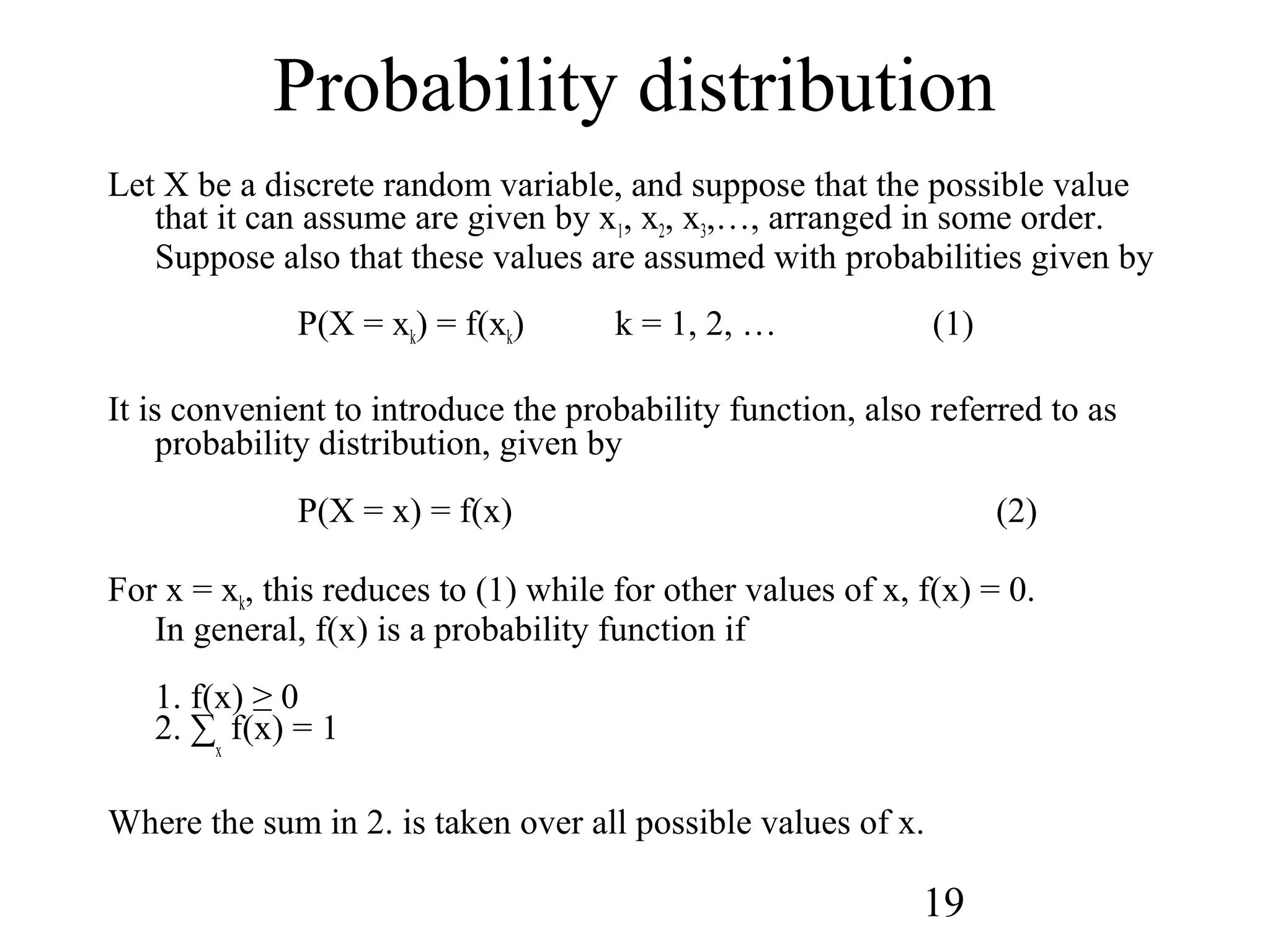 19
Probability distribution
Let X be a discrete random variable, and suppose that the possible value
that it can assume are given by x1, x2, x3,…, arranged in some order.
Suppose also that these values are assumed with probabilities given by
P(X = xk) = f(xk) k = 1, 2, … (1)
It is convenient to introduce the probability function, also referred to as
probability distribution, given by
P(X = x) = f(x) (2)
For x = xk, this reduces to (1) while for other values of x, f(x) = 0.
In general, f(x) is a probability function if
1. f(x) ≥ 0
2. ∑
x
f(x) = 1
Where the sum in 2. is taken over all possible values of x.
 