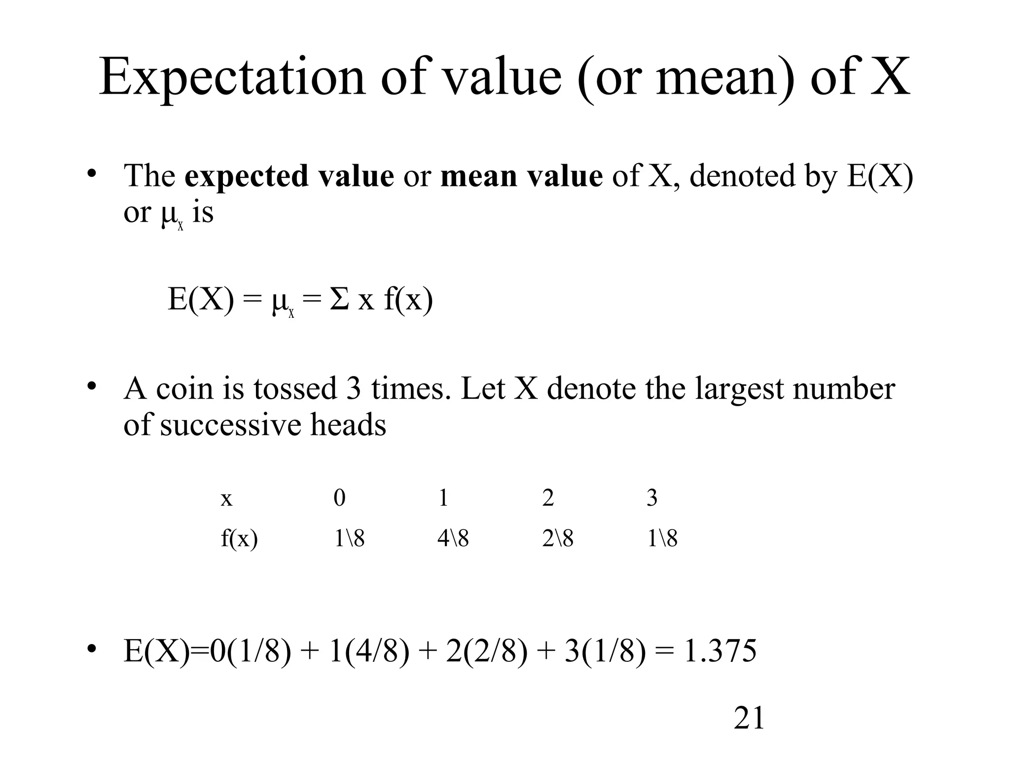 21
Expectation of value (or mean) of X
• The expected value or mean value of X, denoted by E(X)
or μx is
E(X) = μx = Σ x f(x)
• A coin is tossed 3 times. Let X denote the largest number
of successive heads
• E(X)=0(1/8) + 1(4/8) + 2(2/8) + 3(1/8) = 1.375
x 0 1 2 3
f(x) 18 48 28 18
 