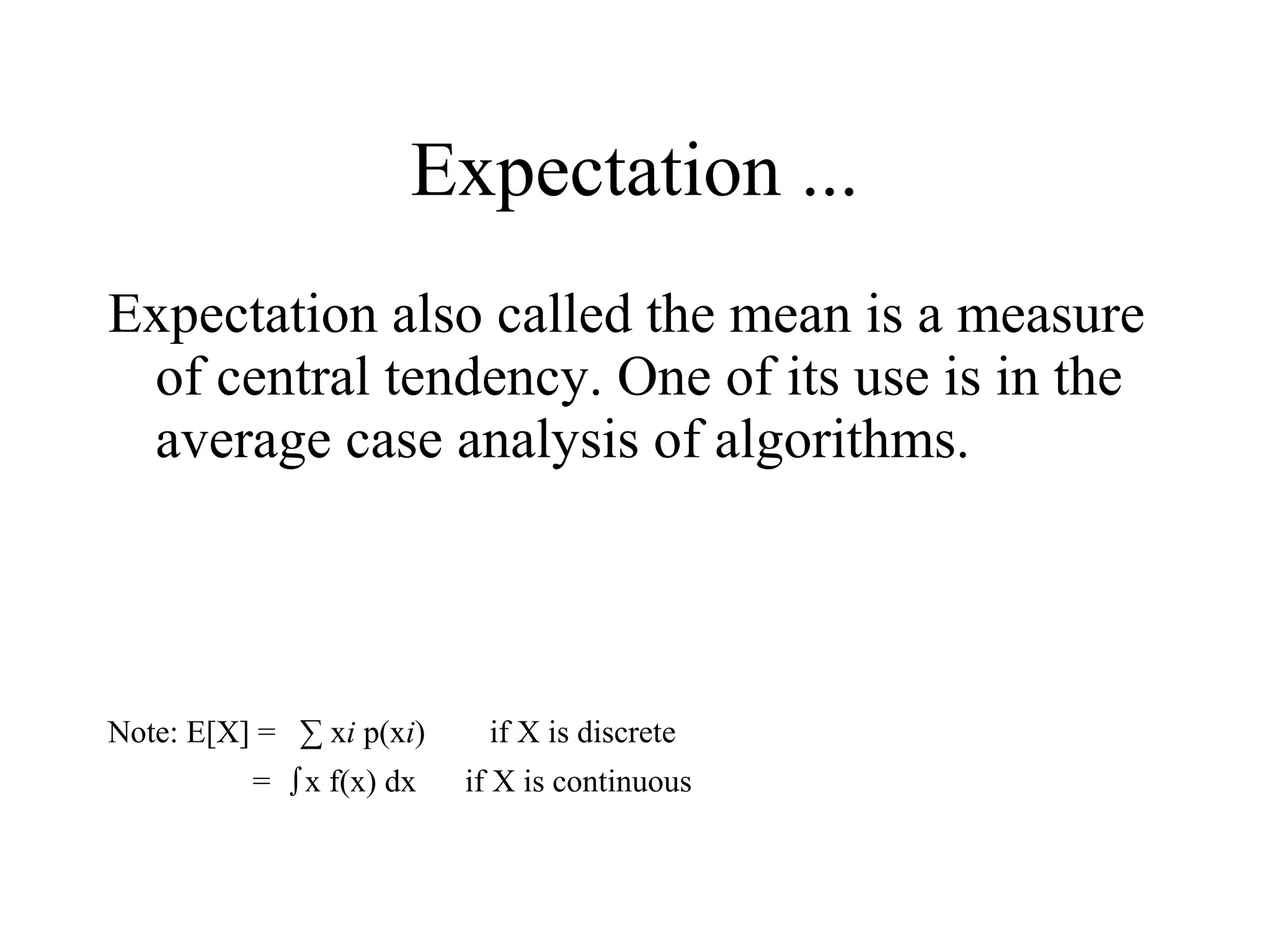 Expectation also called the mean is a measure
of central tendency. One of its use is in the
average case analysis of algorithms.
Note: E[X] = ∑ xi p(xi) if X is discrete
= ∫x f(x) dx if X is continuous
Expectation ...
 