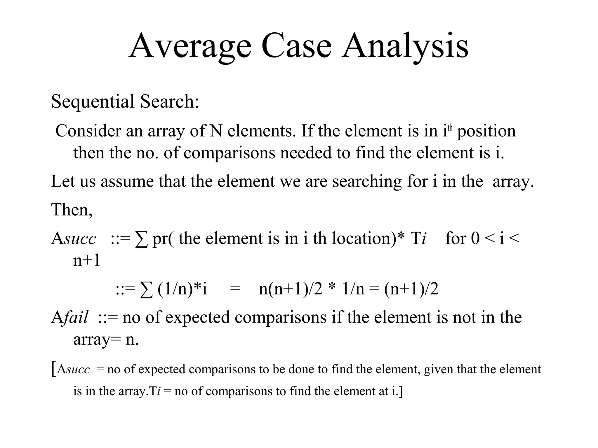 Sequential Search:
Consider an array of N elements. If the element is in ith
position
then the no. of comparisons needed to find the element is i.
Let us assume that the element we are searching for i in the array.
Then,
Asucc ::= ∑ pr( the element is in i th location)* Ti for 0 < i <
n+1
::= ∑ (1/n)*i = n(n+1)/2 * 1/n = (n+1)/2
Afail ::= no of expected comparisons if the element is not in the
array= n.
[Asucc = no of expected comparisons to be done to find the element, given that the element
is in the array.Ti = no of comparisons to find the element at i.]
Average Case Analysis
 
