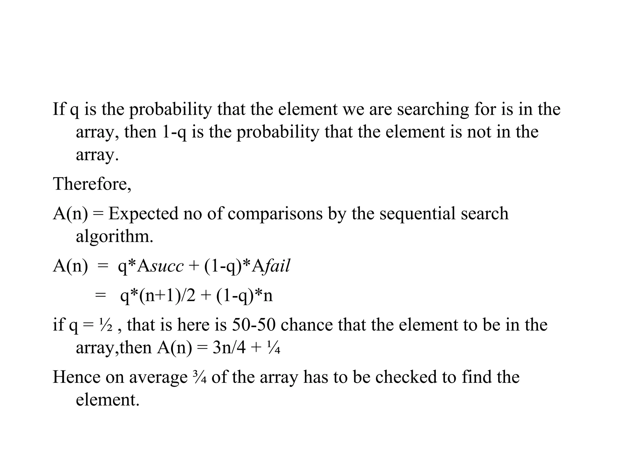 If q is the probability that the element we are searching for is in the
array, then 1-q is the probability that the element is not in the
array.
Therefore,
A(n) = Expected no of comparisons by the sequential search
algorithm.
A(n) = q*Asucc + (1-q)*Afail
= q*(n+1)/2 + (1-q)*n
if q = ½ , that is here is 50-50 chance that the element to be in the
array,then A(n) = 3n/4 + ¼
Hence on average ¾ of the array has to be checked to find the
element.
 