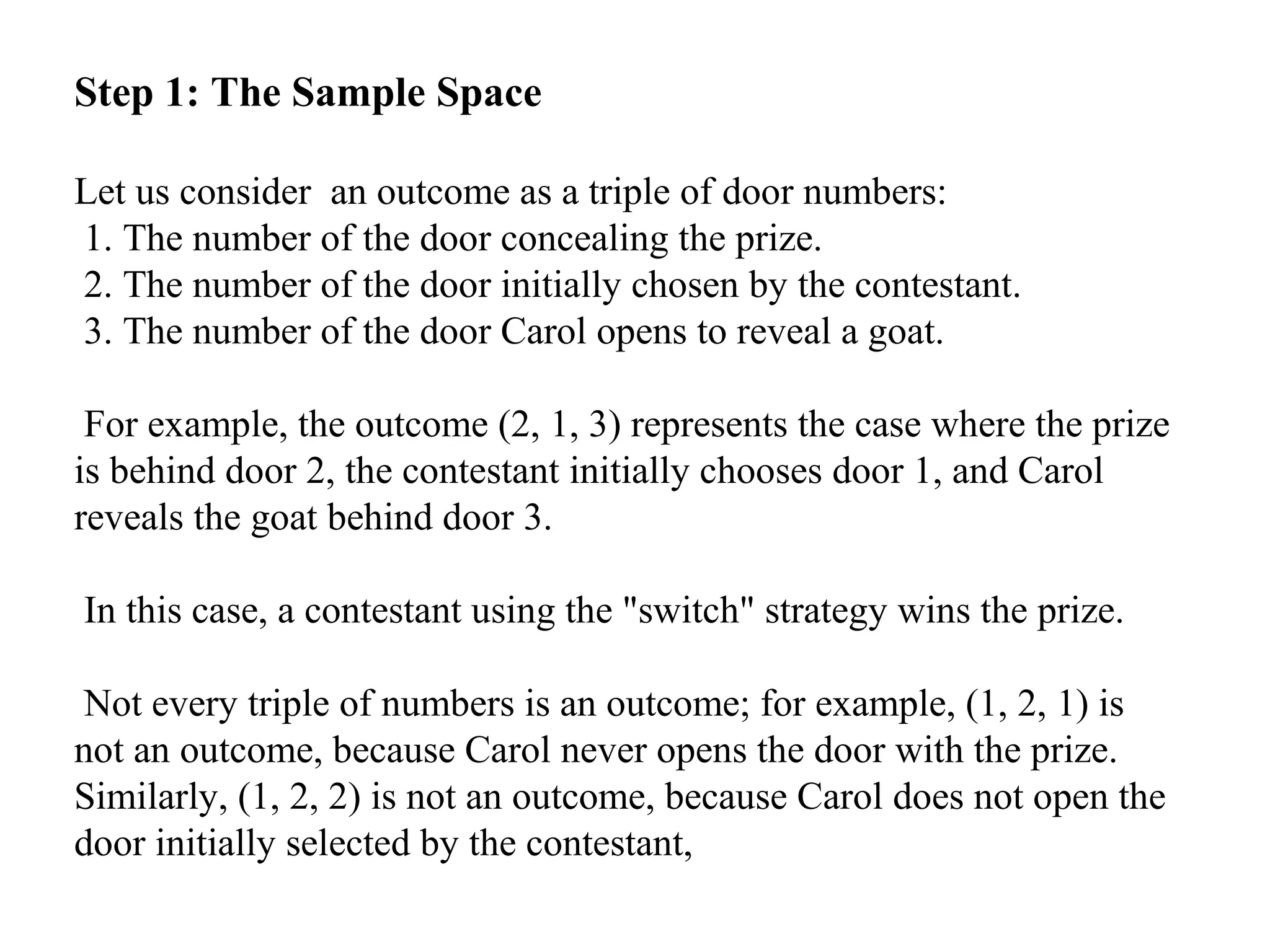 Step 1: The Sample Space
Let us consider an outcome as a triple of door numbers:
1. The number of the door concealing the prize.
2. The number of the door initially chosen by the contestant.
3. The number of the door Carol opens to reveal a goat.
For example, the outcome (2, 1, 3) represents the case where the prize
is behind door 2, the contestant initially chooses door 1, and Carol
reveals the goat behind door 3.
In this case, a contestant using the "switch" strategy wins the prize.
Not every triple of numbers is an outcome; for example, (1, 2, 1) is
not an outcome, because Carol never opens the door with the prize.
Similarly, (1, 2, 2) is not an outcome, because Carol does not open the
door initially selected by the contestant,
 