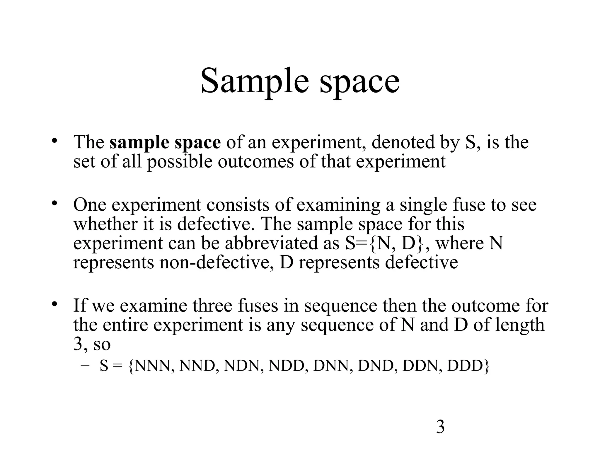 3
Sample space
• The sample space of an experiment, denoted by S, is the
set of all possible outcomes of that experiment
• One experiment consists of examining a single fuse to see
whether it is defective. The sample space for this
experiment can be abbreviated as S={N, D}, where N
represents non-defective, D represents defective
• If we examine three fuses in sequence then the outcome for
the entire experiment is any sequence of N and D of length
3, so
– S = {NNN, NND, NDN, NDD, DNN, DND, DDN, DDD}
 