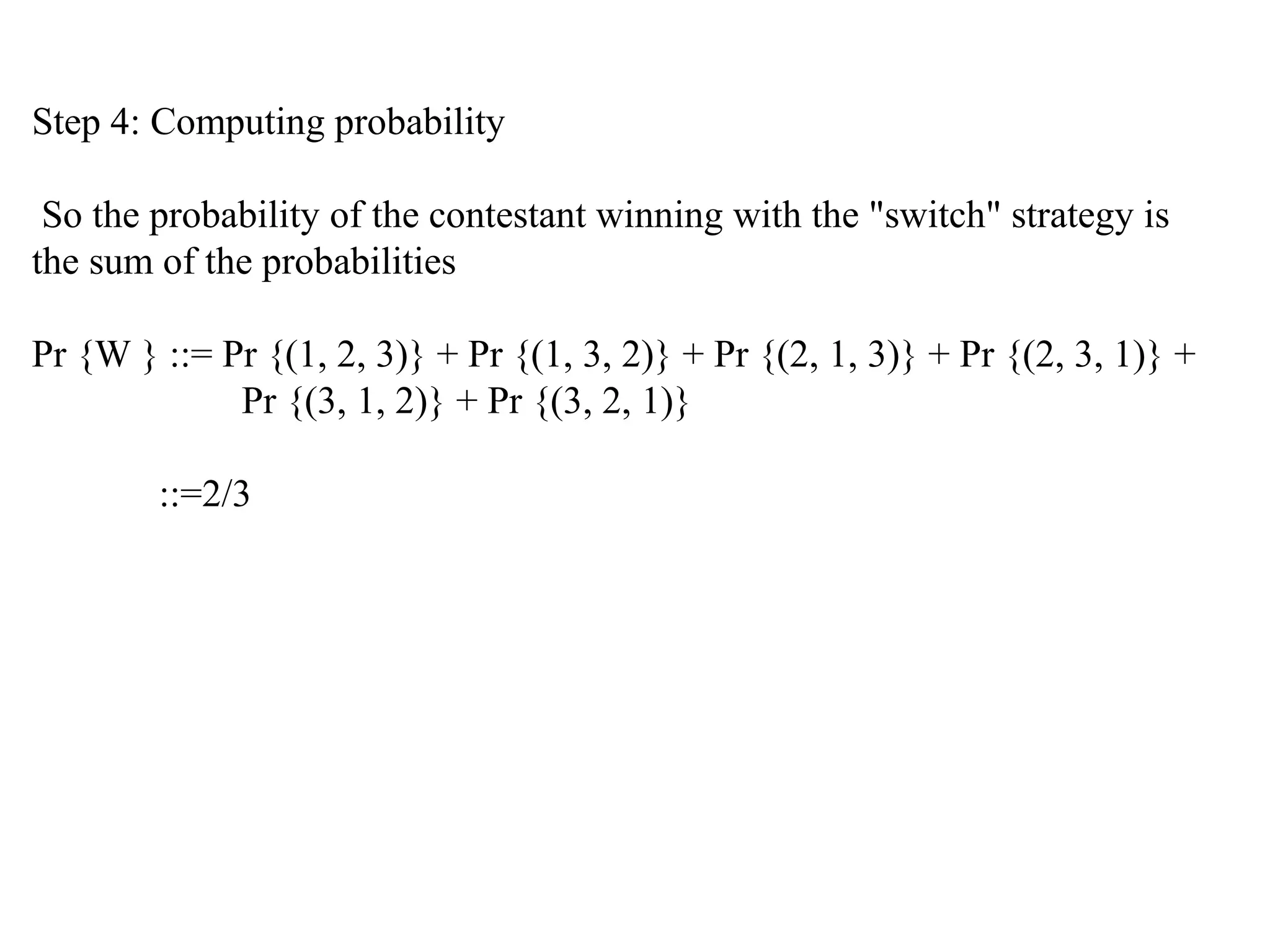 Step 4: Computing probability
So the probability of the contestant winning with the "switch" strategy is
the sum of the probabilities
Pr {W } ::= Pr {(1, 2, 3)} + Pr {(1, 3, 2)} + Pr {(2, 1, 3)} + Pr {(2, 3, 1)} +
Pr {(3, 1, 2)} + Pr {(3, 2, 1)}
::=2/3
 