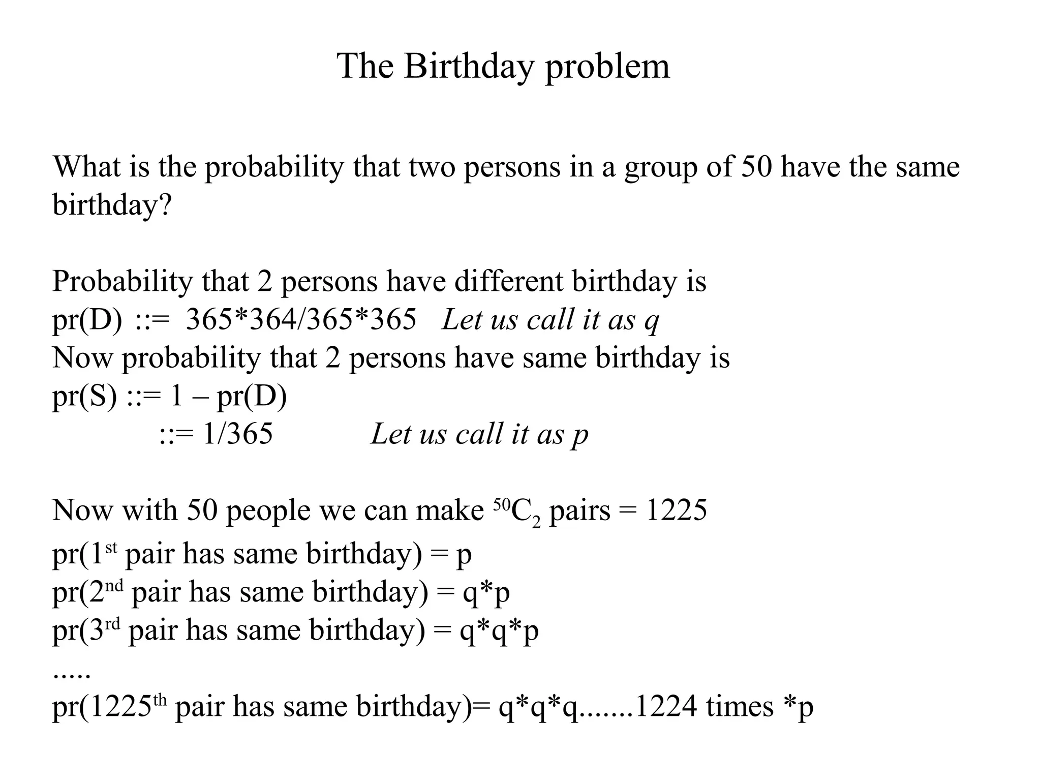 What is the probability that two persons in a group of 50 have the same
birthday?
Probability that 2 persons have different birthday is
pr(D) ::= 365*364/365*365 Let us call it as q
Now probability that 2 persons have same birthday is
pr(S) ::= 1 – pr(D)
::= 1/365 Let us call it as p
Now with 50 people we can make 50
C2 pairs = 1225
pr(1st
pair has same birthday) = p
pr(2nd
pair has same birthday) = q*p
pr(3rd
pair has same birthday) = q*q*p
.....
pr(1225th
pair has same birthday)= q*q*q.......1224 times *p
The Birthday problem
 