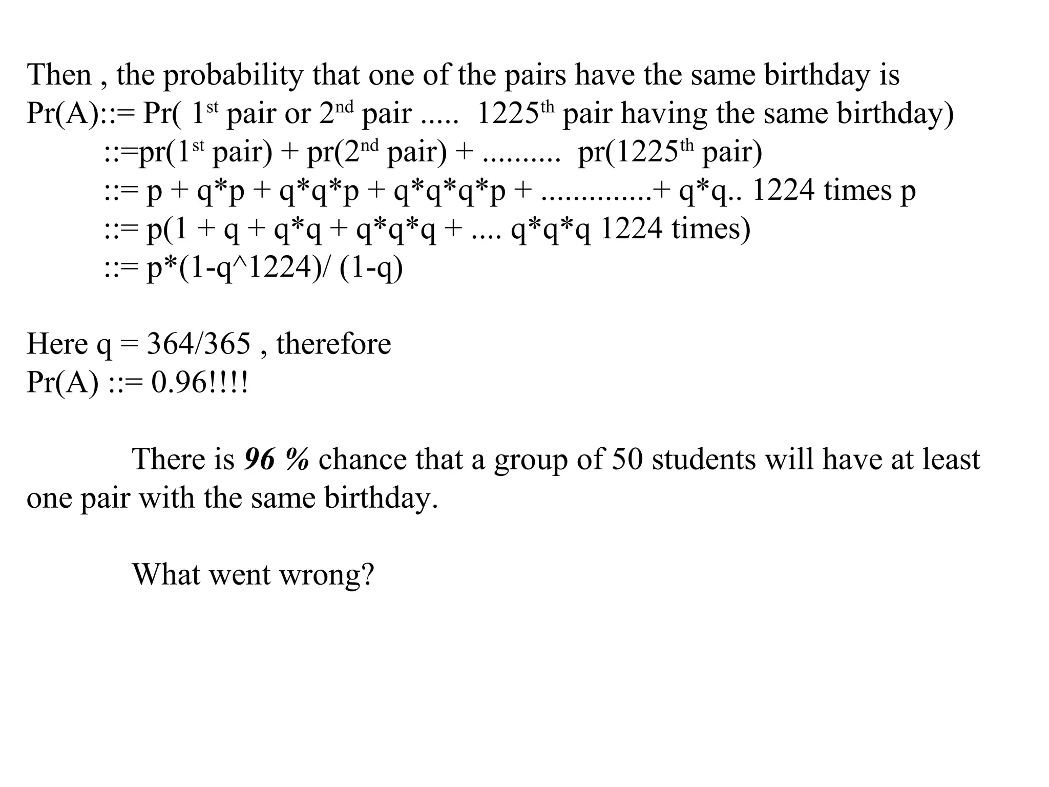 Then , the probability that one of the pairs have the same birthday is
Pr(A)::= Pr( 1st
pair or 2nd
pair ..... 1225th
pair having the same birthday)
::=pr(1st
pair) + pr(2nd
pair) + .......... pr(1225th
pair)
::= p + q*p + q*q*p + q*q*q*p + ..............+ q*q.. 1224 times p
::= p(1 + q + q*q + q*q*q + .... q*q*q 1224 times)
::= p*(1-q^1224)/ (1-q)
Here q = 364/365 , therefore
Pr(A) ::= 0.96!!!!
There is 96 % chance that a group of 50 students will have at least
one pair with the same birthday.
What went wrong?
 