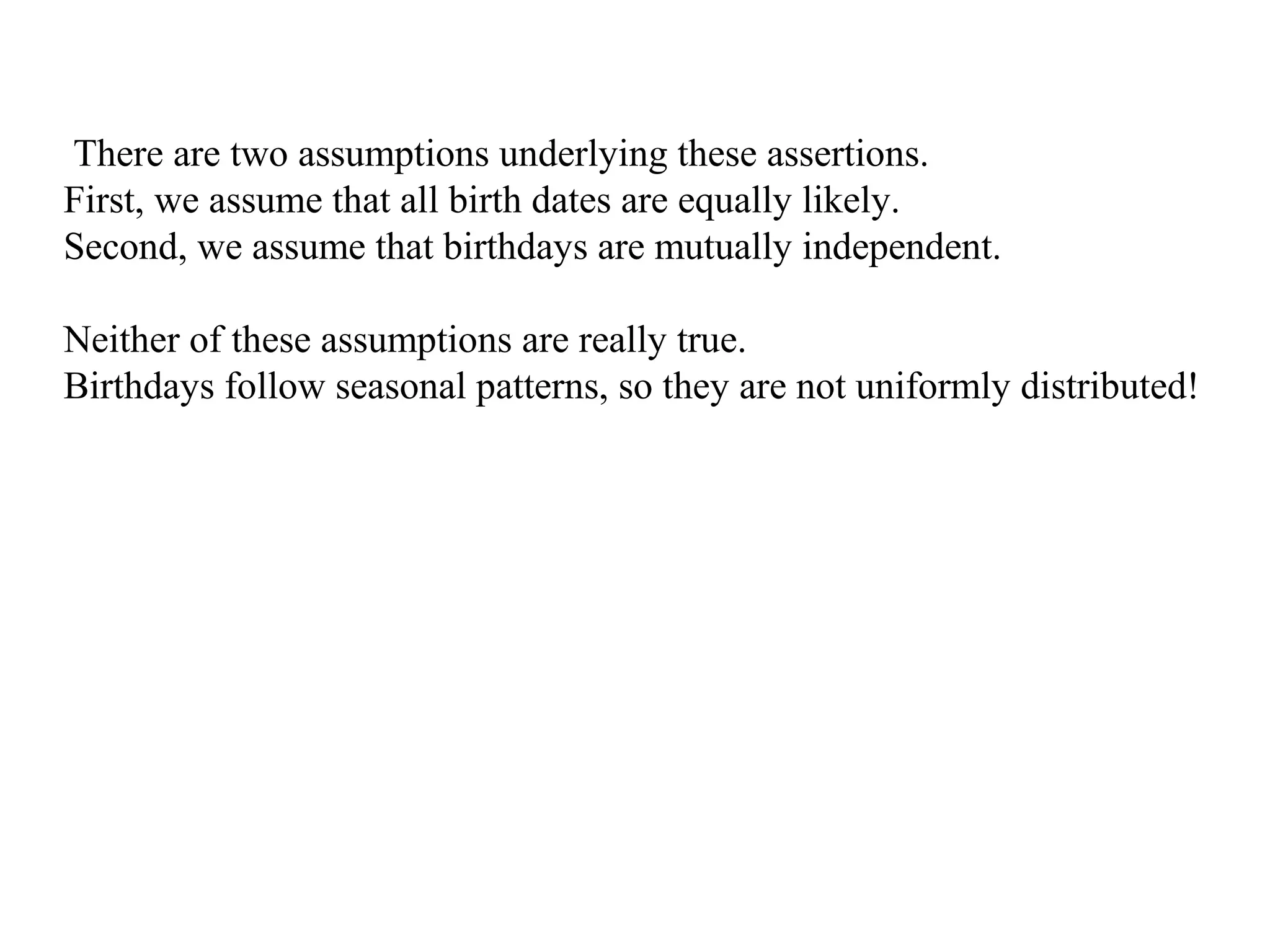 There are two assumptions underlying these assertions.
First, we assume that all birth dates are equally likely.
Second, we assume that birthdays are mutually independent.
Neither of these assumptions are really true.
Birthdays follow seasonal patterns, so they are not uniformly distributed!
 