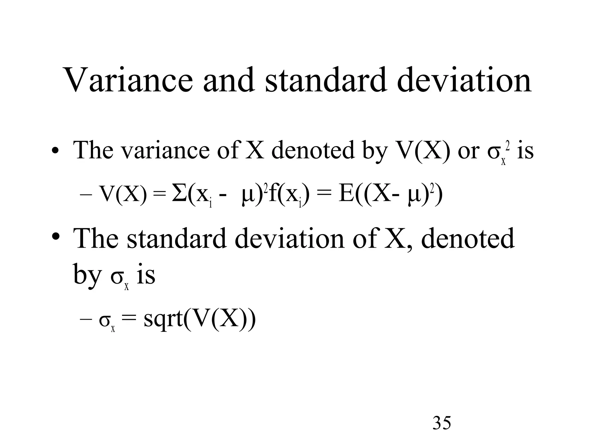 35
Variance and standard deviation
• The variance of X denoted by V(X) or σx
2
is
– V(X) = Σ(xi - μ)2
f(xi) = E((X- μ)2
)
• The standard deviation of X, denoted
by σx is
– σx = sqrt(V(X))
 