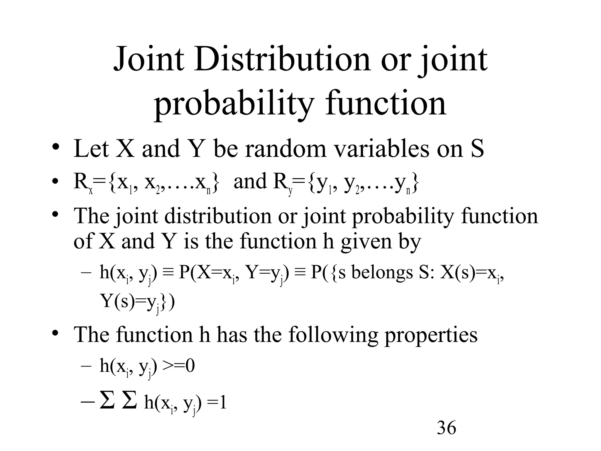 36
Joint Distribution or joint
probability function
• Let X and Y be random variables on S
• Rx={x1, x2,….xn} and Ry={y1, y2,….yn}
• The joint distribution or joint probability function
of X and Y is the function h given by
– h(xi, yj) ≡ P(X=xi, Y=yj) ≡ P({s belongs S: X(s)=xi,
Y(s)=yj})
• The function h has the following properties
– h(xi, yj) >=0
– Σ Σ h(xi, yj) =1
 