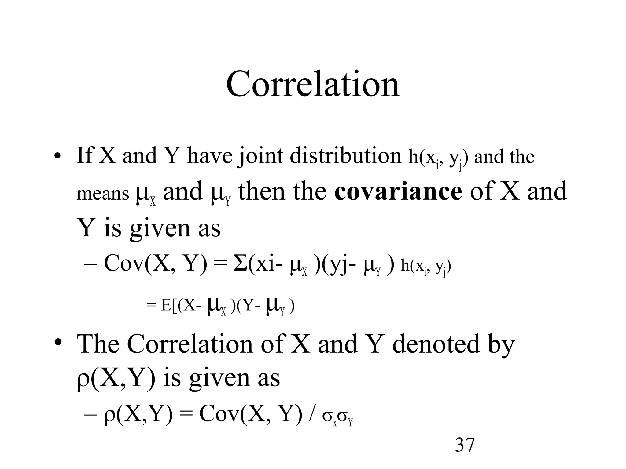 37
Correlation
• If X and Y have joint distribution h(xi, yj) and the
means μX and μY then the covariance of X and
Y is given as
– Cov(X, Y) = Σ(xi- μX )(yj- μY ) h(xi, yj)
= E[(X- μX )(Y- μY )
• The Correlation of X and Y denoted by
ρ(X,Y) is given as
– ρ(X,Y) = Cov(X, Y) / σxσY
 