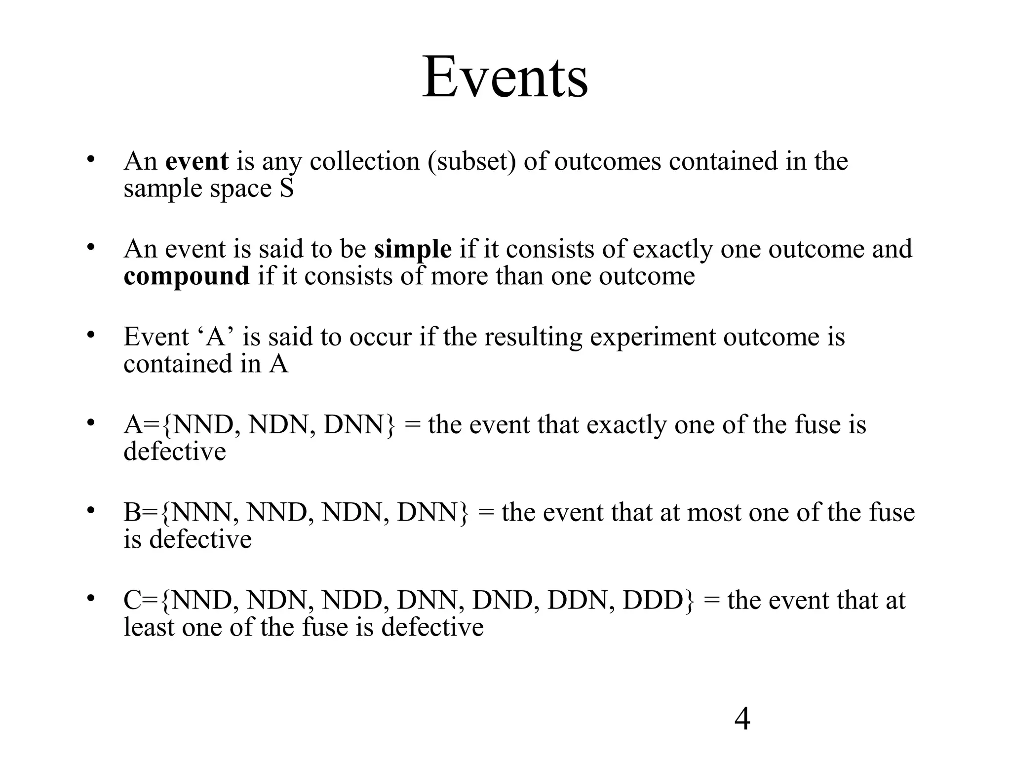 4
Events
• An event is any collection (subset) of outcomes contained in the
sample space S
• An event is said to be simple if it consists of exactly one outcome and
compound if it consists of more than one outcome
• Event ‘A’ is said to occur if the resulting experiment outcome is
contained in A
• A={NND, NDN, DNN} = the event that exactly one of the fuse is
defective
• B={NNN, NND, NDN, DNN} = the event that at most one of the fuse
is defective
• C={NND, NDN, NDD, DNN, DND, DDN, DDD} = the event that at
least one of the fuse is defective
 