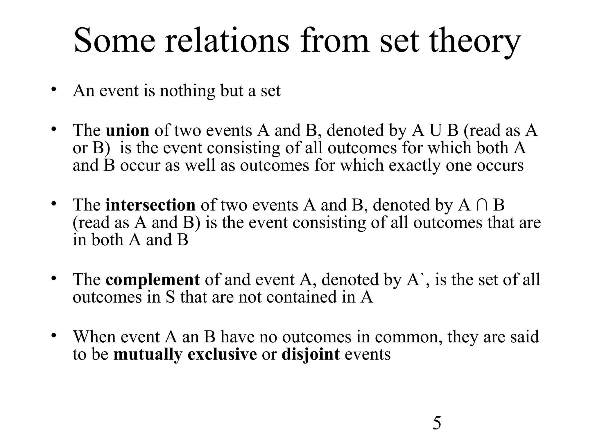 5
Some relations from set theory
• An event is nothing but a set
• The union of two events A and B, denoted by A U B (read as A
or B) is the event consisting of all outcomes for which both A
and B occur as well as outcomes for which exactly one occurs
• The intersection of two events A and B, denoted by A ∩ B
(read as A and B) is the event consisting of all outcomes that are
in both A and B
• The complement of and event A, denoted by A`, is the set of all
outcomes in S that are not contained in A
• When event A an B have no outcomes in common, they are said
to be mutually exclusive or disjoint events
 