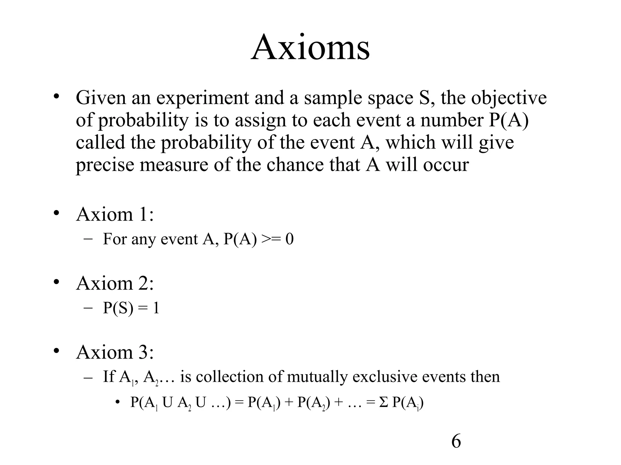 6
Axioms
• Given an experiment and a sample space S, the objective
of probability is to assign to each event a number P(A)
called the probability of the event A, which will give
precise measure of the chance that A will occur
• Axiom 1:
– For any event A, P(A) >= 0
• Axiom 2:
– P(S) = 1
• Axiom 3:
– If A1, A2… is collection of mutually exclusive events then
• P(A1 U A2 U …) = P(A1) + P(A2) + … = Σ P(Ai)
 