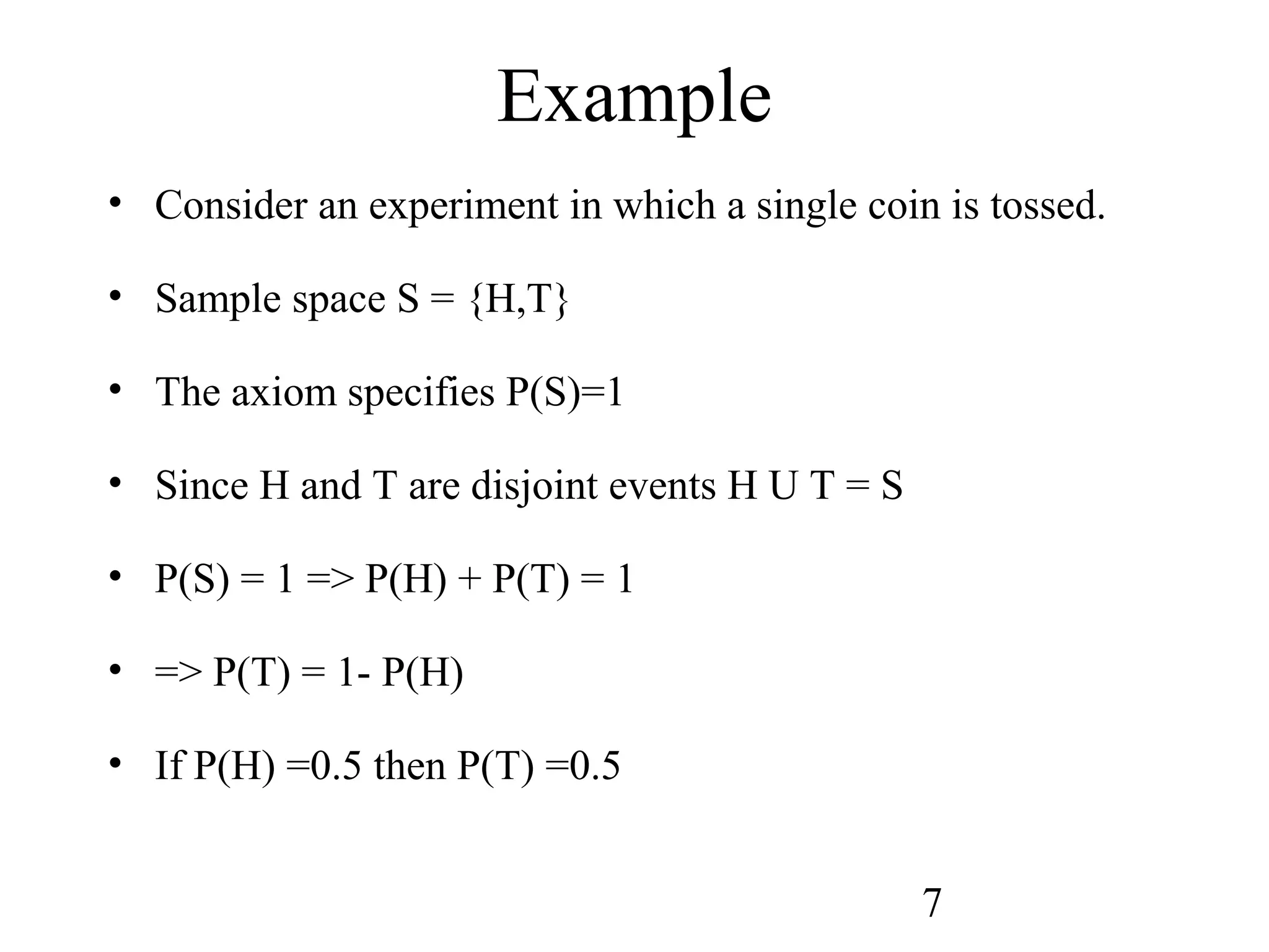 7
Example
• Consider an experiment in which a single coin is tossed.
• Sample space S = {H,T}
• The axiom specifies P(S)=1
• Since H and T are disjoint events H U T = S
• P(S) = 1 => P(H) + P(T) = 1
• => P(T) = 1- P(H)
• If P(H) =0.5 then P(T) =0.5
 