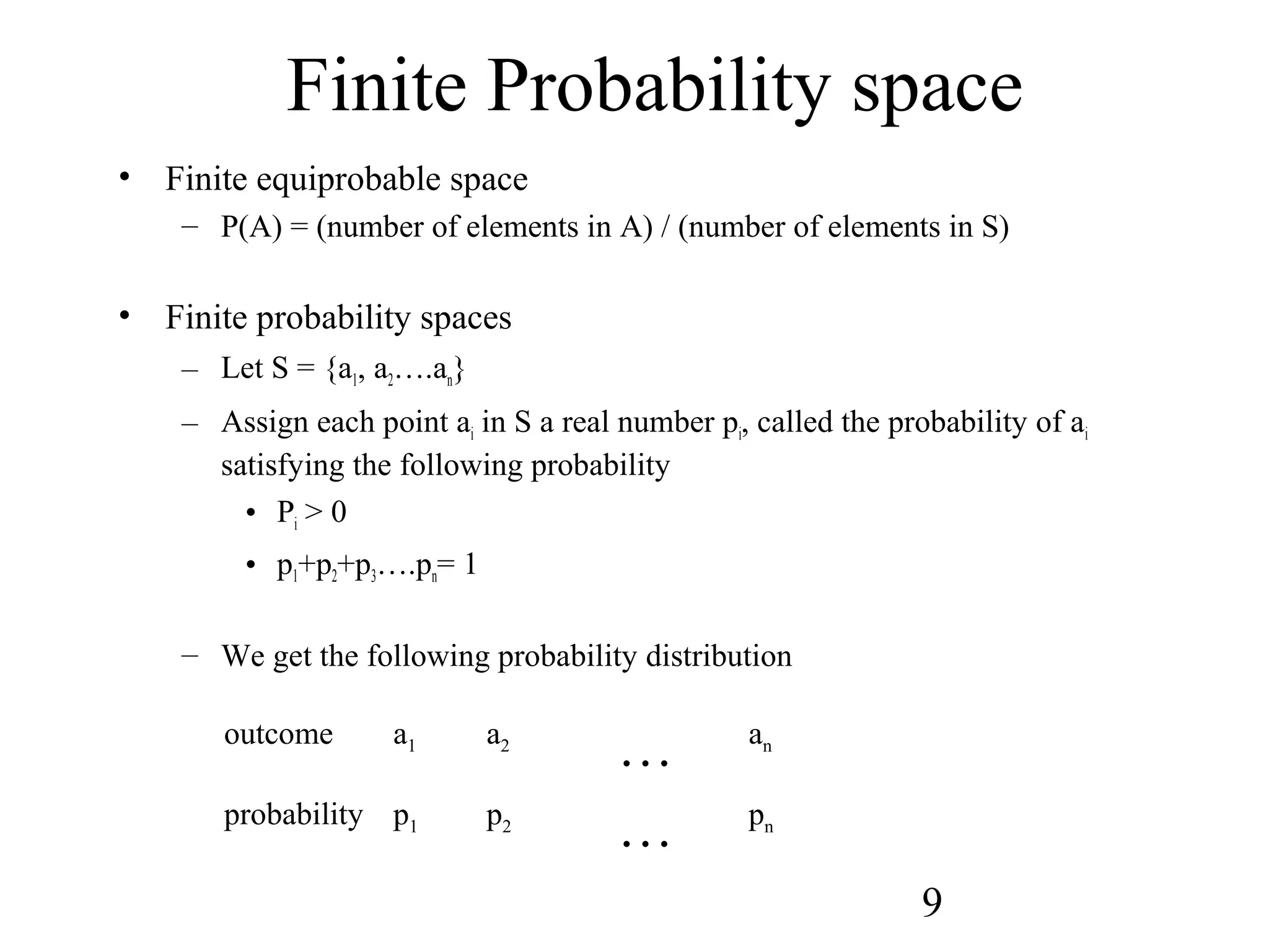 9
Finite Probability space
• Finite equiprobable space
– P(A) = (number of elements in A) / (number of elements in S)
• Finite probability spaces
– Let S = {a1, a2….an}
– Assign each point ai in S a real number pi, called the probability of ai
satisfying the following probability
• Pi > 0
• p1+p2+p3….pn= 1
– We get the following probability distribution
outcome a1 a2
… an
probability p1 p2
… pn
 